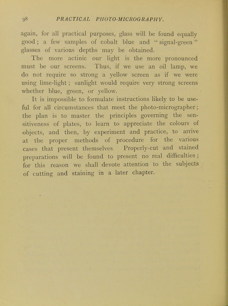 again, for all practical purposes, glass will be found equally good ; a few samples of cobalt blue and  signal-green  glasses of various depths may be obtained. The more actinic our light is the more pronounced must be our screens. Thus, if we use an oil lamp, we do not require so strong a yellow screen as if we were using lime-light ; sunlight would require very strong screens whether blue, green, or yellow. It is impossible to formulate instructions likely to be use- ful for all circumstances that meet the photo-micrographer; the plan is to master the principles governing the sen- sitiveness of plates, to learn to appreciate the colours of objects, and then, by experiment and practice, to arrive at the proper methods of procedure for the various cases that present themselves, Properly-cut and stained preparations will be found to present no real difficulties ; for this reason we shall devote attention to the subjects of cutting and staining in a later chapter.