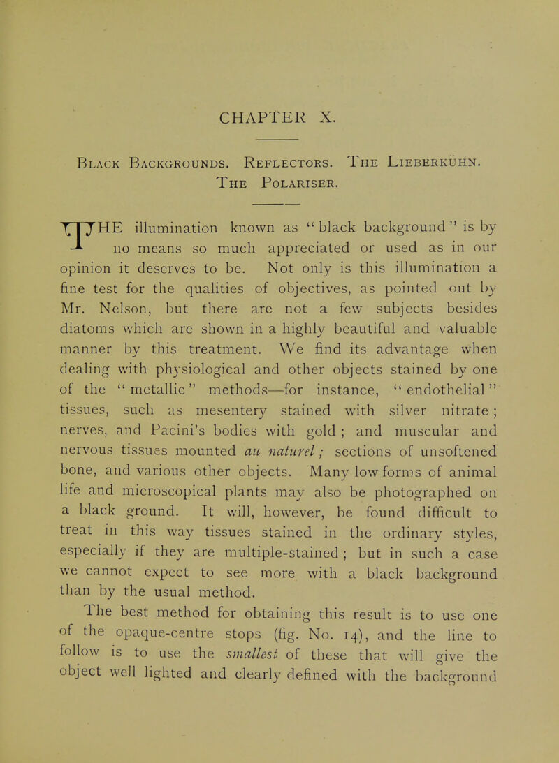 Black Backgrounds. Reflectors. The Lieberkuhn. The Polariser. \ I J HE illumination known as black background is by no means so much appreciated or used as in our opinion it deserves to be. Not only is this illumination a fine test for the qualities of objectives, as pointed out b}^ Mr. Nelson, but there are not a few subjects besides diatoms which are shown in a highly beautiful and valuable manner by this treatment. We find its advantage when dealing with physiological and other objects stained by one of the metallic methods—for instance, endothelial tissues, such as mesentery stained with silver nitrate ; nerves, and Pacini's bodies with gold ; and muscular and nervous tissues mounted au naturel; sections of unsoftened bone, and various other objects. Many low forms of animal life and microscopical plants may also be photographed on a black ground. It will, however, be found difficult to treat in this way tissues stained in the ordinary styles, especially if they are multiple-stained ; but in such a case we cannot expect to see more with a black background than by the usual method. The best method for obtaining this result is to use one of the opaque-centre stops (fig. No. 14), and the line to follow is to use the smallest of these that will give the object well lighted and clearly defined with the background