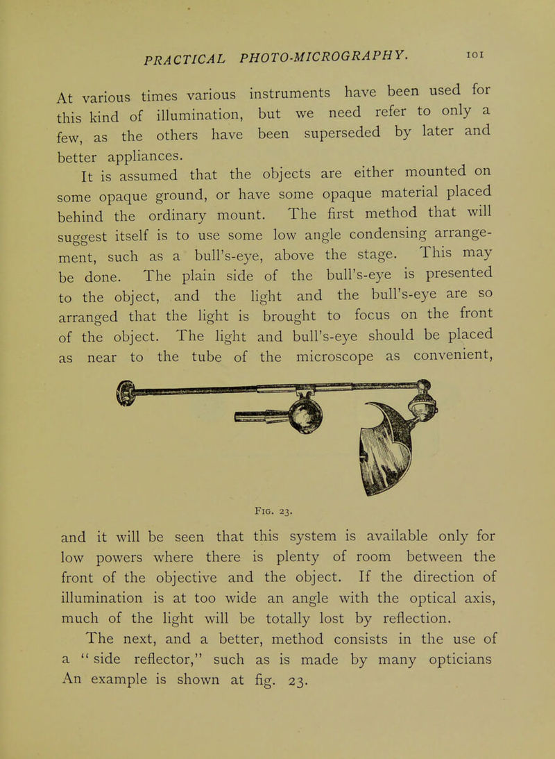 At various times various instruments have been used for this kind of illumination, but we need refer to only a few, as the others have been superseded by later and better appliances. It is assumed that the objects are either mounted on some opaque ground, or have some opaque material placed behind the ordinary mount. The first method that will suf^f^est itself is to use some low angle condensing arrange- ment, such as a bull's-eye, above the stage. This may be done. The plain side of the bull's-eye is presented to the object, and the light and the bull's-eye are so arranged that the light is brought to focus on the front of the object. The light and bull's-eye should be placed as near to the tube of the microscope as convenient. Fig. 23. and it will be seen that this system is available only for low powers where there is plenty of room between the front of the objective and the object. If the direction of illumination is at too wide an angle with the optical axis, much of the light will be totally lost by reflection. The next, and a better, method consists in the use of a  side reflector, such as is made by many opticians An example is shown at fig. 23.