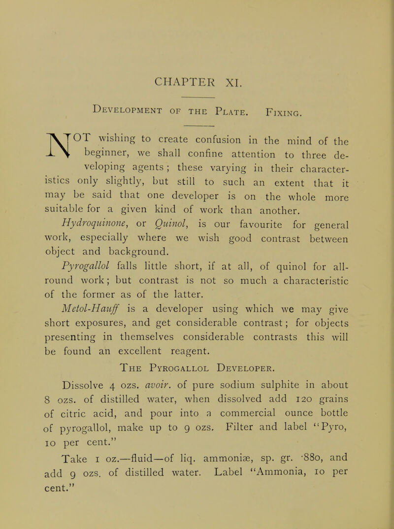 Development of the Plate. Fixing. TV TOT wishing to create confusion in the mind of the \ beginner, we shall confine attention to three de- veloping agents ; these varying in their character- istics only slightly, but still to such an extent that it may be said that one developer is on the whole more suitable for a given kind of work than another. Hydroquinone, or Quinol, is our favourite for general work, especially where we wish good contrast between object and background. Pyrogallol falls little short, if at all, of quinol for all- round work; but contrast is not so much a characteristic of the former as of the latter. Metol-Hauff is a developer using which we may give short exposures, and get considerable contrast; for objects presenting in themselves considerable contrasts this will be found an excellent reagent. The Pyrogallol Developer. Dissolve 4 ozs. avoir, of pure sodium sulphite in about 8 ozs. of distilled water, when dissolved add 120 grains of citric acid, and pour into a commercial ounce bottle of pyrogallol, make up to 9 ozs. Filter and label Pyro, 10 per cent. Take i oz.—fluid—of liq. ammonise, sp. gr. -880, and add 9 ozs. of distilled water. Label Ammonia, 10 per cent.