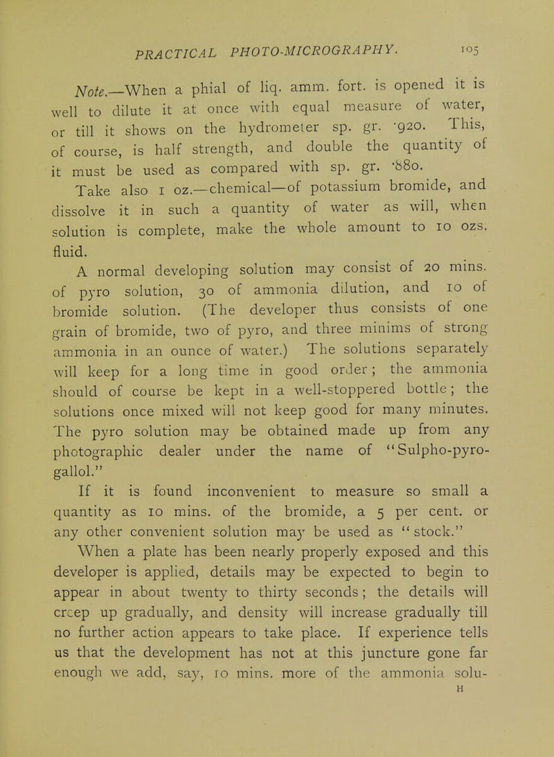 ^ote.—When a phial of liq. amm. fort, is opened it is well to dilute it at once with equal measure of water, or till it shows on the hydrometer sp. gr. -920. This, of course, is half strength, and double the quantity of it must be used as compared with sp. gr. '880. Take also i oz.—chemical—of potassium bromide, and dissolve it in such a quantity of water as will, when solution is complete, make the whole amount to 10 ozs. fluid. A normal developing solution may consist of 20 mins. of pyro solution, 30 of ammonia dilution, and 10 of bromide solution. (The developer thus consists of one grain of bromide, two of pyro, and three minims of strong ammonia in an ounce of water.) The solutions separately will keep for a long time in good order; the ammonia should of course be kept in a well-stoppered bottle; the solutions once mixed will not keep good for many minutes. The pyro solution may be obtained made up from any photographic dealer under the name of Sulpho-pyro- gallol. If it is found inconvenient to measure so small a quantity as 10 mins. of the bromide, a 5 per cent, or any other convenient solution may be used as stock. When a plate has been nearly properly exposed and this developer is applied, details may be expected to begin to appear in about twenty to thirty seconds; the details will creep up gradually, and density will increase gradually till no further action appears to take place. If experience tells us that the development has not at this juncture gone far enough we add, say, 10 mins. more of the ammonia solu-