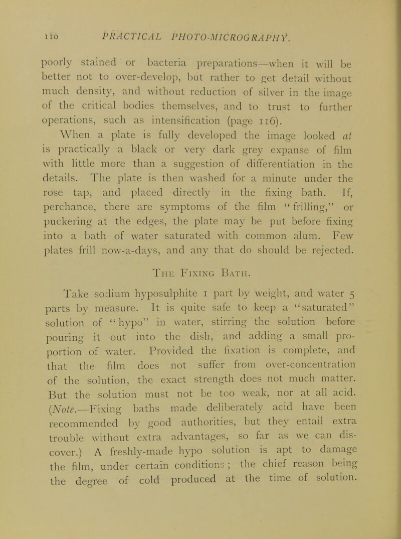 poorl}' stained or bacteria preparations—when it will be better not to over-develop, but rather to f^et detail without much density, and wdthout reduction of silver in the image of the critical bodies themselves, and to trust to further operations, such as intensihcation (page ii6). When a plate is full}' developed the image looked at is practically a black or very dark grey expanse of film with little more than a suggestion of differentiation in the details. The plate is then washed for a minute under the rose tap, and placed directly in the fixing bath. If, perchance, there are symptoms of the film  frilling, or puckering at the edges, the plate may be put before fixing into a bath of water saturated with common alum. Few plates frill now-a-da3's, and an}' that do should be rejected. The Fixing Bath. Take sodium hyposulphite i part by \veight, and water 5 parts by measure. It is quite safe to keep a saturated solution of hypo in water, stirring the solution before pouring it out into the dish, and adding a small pro- portion of water. Provided the fixation is complete, and that the film does not suffer from over-concentration of the solution, the exact strength does not much matter. But the solution must not be too weak, nor at all acid. i^Note.—Fixing baths made deliberately acid have been recommended by good authorities, but they entail extra trouble without extra advantages, so far as we can dis- cover.) A freshly-made hypo solution is apt to damage the film, under certain conditions ; the chief reason being the deforce of cold produced at the time of solution.