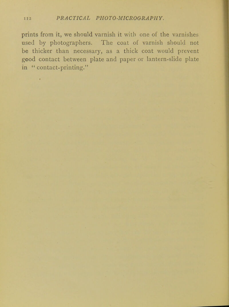 prints from it, we should varnish it with one of the varnishes used by photographers. The coat of varnish should not be thicker than necessary, as a thick coat would prevent good contact between plate and paper or lantern-slide plate in  contact-printing.