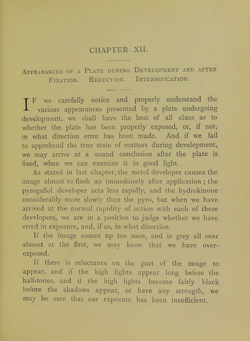 Appearances of a Plate during Development and after Fixation. Reduction. Intensification. IF we carefully notice and properly understand the various appearances presented by a plate undergoing development, we shall have the best of all clues as to whether the plate has been properly exposed, or, if not, in what direction error has been made. And if we fail to apprehend the true state of matters during development, we may arrive at a sound conclusion after the plate is fixed, when we can examine it in good light. As stated in last chapter, the metol developer causes the image almost to flash up immediately after application ; the pyrogallol developer acts less rapidly, and the hydrokinone considerably more slowly than the pyro, but when we have arrived at the normal rapidity of action with each of these developers, we are in a position to judge whether we have erred in exposure, and, if so, in what direction. If the image comes up too soon, and is grey all over almost at the first, we may know that we have over- exposed. If there is reluctance on the part of the image to appear, and if the high lights appear long before the half-tones, and if the high lights become fairly black before the shadows appear, or have any strength, we may be sure that our exposure has been insufficient.