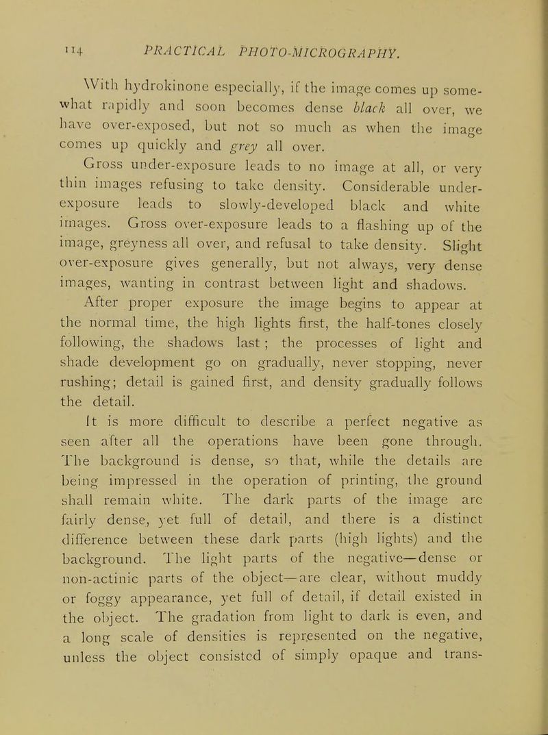 With hydrokinone especially, if the imafre comes up some- what rapidly and soon becomes dense black all over, we liave over-exposed, but not so much as when the image comes up quickly and grey all over. Gross under-exposure leads to no image at all, or very thin images refusing to take density. Considerable under- exposure leads to slowly-developed black and white images. Gross over-exposure leads to a flashing up of the image, greyness all over, and refusal to take density. Slight over-exposure gives generally, but not always, very dense images, Avanting in contrast between light and shadows. After proper exposure the image begins to appear at the normal time, the high lights first, the half-tones closely following, the shadows last ; the processes of light and shade development go on gradually, never stopping, never rushing; detail is gained first, and density gradually follows the detail. It is more difficult to describe a perfect negative as seen after all the operations have been gone through. The background is dense, so that, while the details are being impressed in the operation of printing, the ground shall remain white. The dark parts of the image arc fairly dense, yet full of detail, and there is a distinct difi'erence between these dark parts (high lights) and the background. The light parts of the negative—dense or non-actinic parts of the object—are clear, without muddy or foggy appearance, yet full of detail, if detail existed in the object. The gradation from light to dark is even, and a long scale of densities is represented on the negative, unless the object consisted of simply opaque and trans-