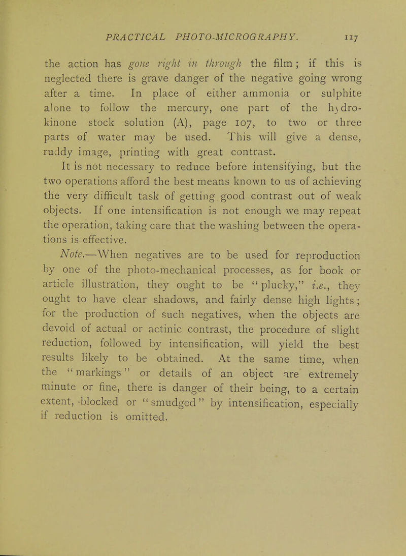 7 the action has gone right in through the film; if this is neglected there is grave danger of the negative going wrong after a time. In place of either ammonia or sulphite alone to follow the mercury, one part of the h}dro- kinone stock solution (A), page 107, to two or three parts of water may be used. This will give a dense, ruddy image, printing with great contrast. It is not necessary to reduce before intensifying, but the two operations afford the best means known to us of achieving the very difficult task of getting good contrast out of weak objects. If one intensification is not enough we may repeat the operation, taking care that the washing between the opera- tions is effective. Note.—When negatives are to be used for reproduction by one of the photo-mechanical processes, as for book or article illustration, they ought to be plucky, i.e., they ought to have clear shadows, and fairly dense high lights ; for the production of such negatives, when the objects are devoid of actual or actinic contrast, the procedure of slight reduction, followed by intensification, will yield the best results likely to be obtained. At the same time, when the markings or details of an object are extremely minute or fine, there is danger of their being, to a certain extent,-blocked or ''smudged by intensification, especially if reduction is omitted.