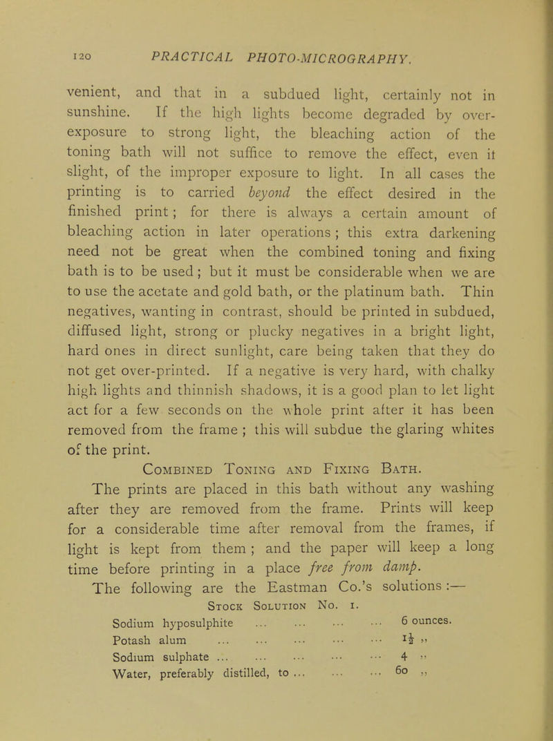 venient, and that in a subdued light, certainly not in sunshine. If the high lights become degraded by over- exposure to strong light, the bleaching action of the toning bath will not suffice to remove the effect, even it slight, of the improper exposure to light. In all cases the printing is to carried beyond the effect desired in the finished print; for there is always a certain amount of bleaching action in later operations ; this extra darkening need not be great when the combined toning and fixing bath is to be used; but it must be considerable when we are to use the acetate and gold bath, or the platinum bath. Thin negatives, wanting in contrast, should be printed in subdued, diffused light, strong or plucky negatives in a bright light, hard ones in direct sunlight, care being taken that the}^ do not get over-printed. If a negative is very hard, with chalky high lights and thinnish shadows, it is a good plan to let light act for a few seconds on the whole print after it has been removed from the frame ; this will subdue the glaring whites of the print. Combined Toning and Fixing Bath. The prints are placed in this bath without any washing after they are removed from the frame. Prints will keep for a considerable time after removal from the frames, if light is kept from them ; and the paper will keep a long time before printing in a place free from damp. The following are the Eastman Co.'s solutions :— Stock Solution No. i. Sodium hyposulphite 6 ounces. Potash alum ... ... ••• ••• •■•  Sodium sulphate ... ... ••• ••• ■•• 4  Water, preferably distilled, to 6o