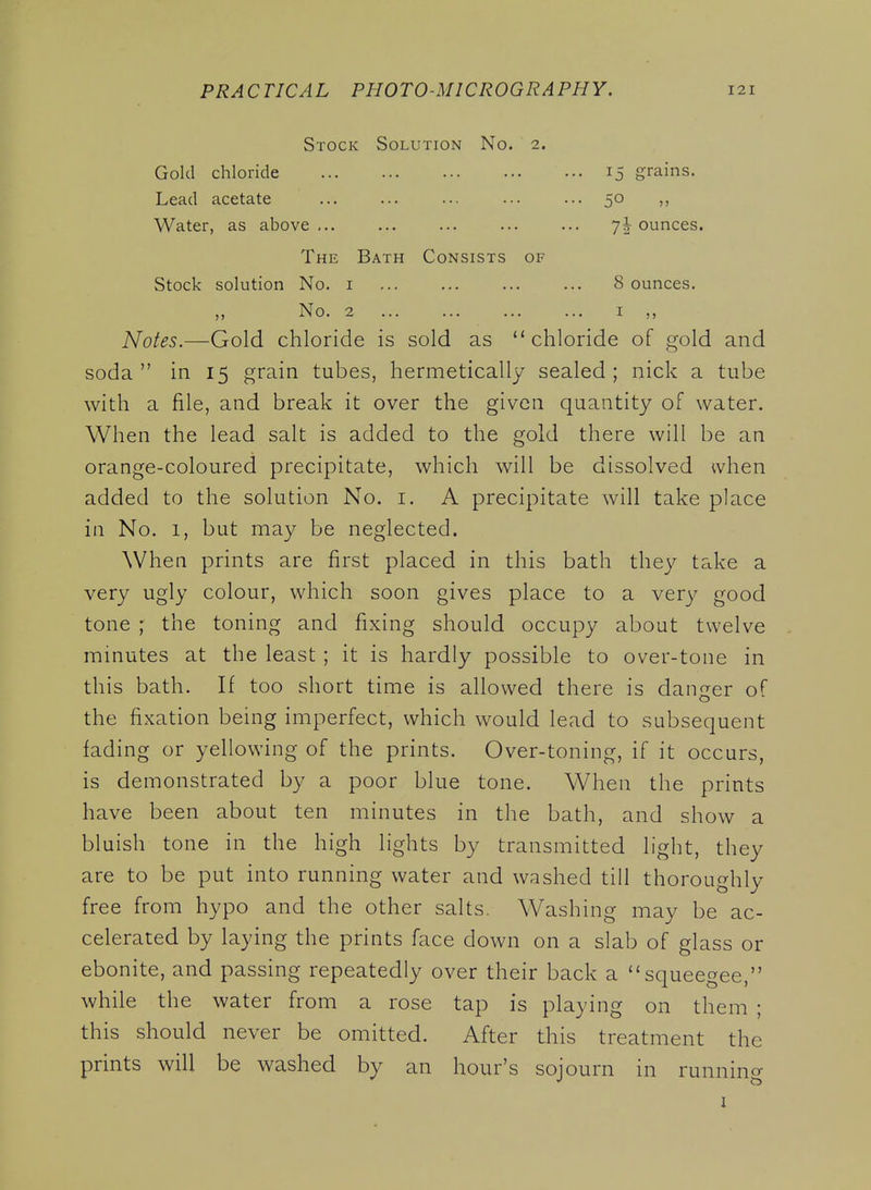 Stock Solution No. 2. Gold chloride Lead acetate Water, as above ... 15 grains. 50 7I ounces. The Bath Consists of Stock solution No. i 8 ounces. ,, No. 2 ... ... ... ... I Notes.—Gold chloride is sold as ''chloride of gold and soda in 15 grain tubes, hermetically sealed; nick a tube with a file, and break it over the given quantity of water. When the lead salt is added to the gold there will be an orange-coloured precipitate, which will be dissolved when added to the solution No. i. A precipitate will take place in No. 1, but may be neglected. When prints are first placed in this bath they take a very ugly colour, which soon gives place to a very good tone ; the toning and fixing should occupy about twelve minutes at the least ; it is hardly possible to over-tone in this bath. If too short time is allowed there is danger of the fixation being imperfect, which would lead to subsequent fading or yellowing of the prints. Over-toning, if it occurs, is demonstrated by a poor blue tone. When the prints have been about ten minutes in the bath, and show a bluish tone in the high lights by transmitted light, they are to be put into running water and washed till thoroughly free from hypo and the other salts. Washing may be ac- celerated by laying the prints face down on a slab of glass or ebonite, and passing repeatedly over their back a squeegee, while the water from a rose tap is playing on them ; this should never be omitted. After this treatment the prints will be washed by an hour's sojourn in runnin^r