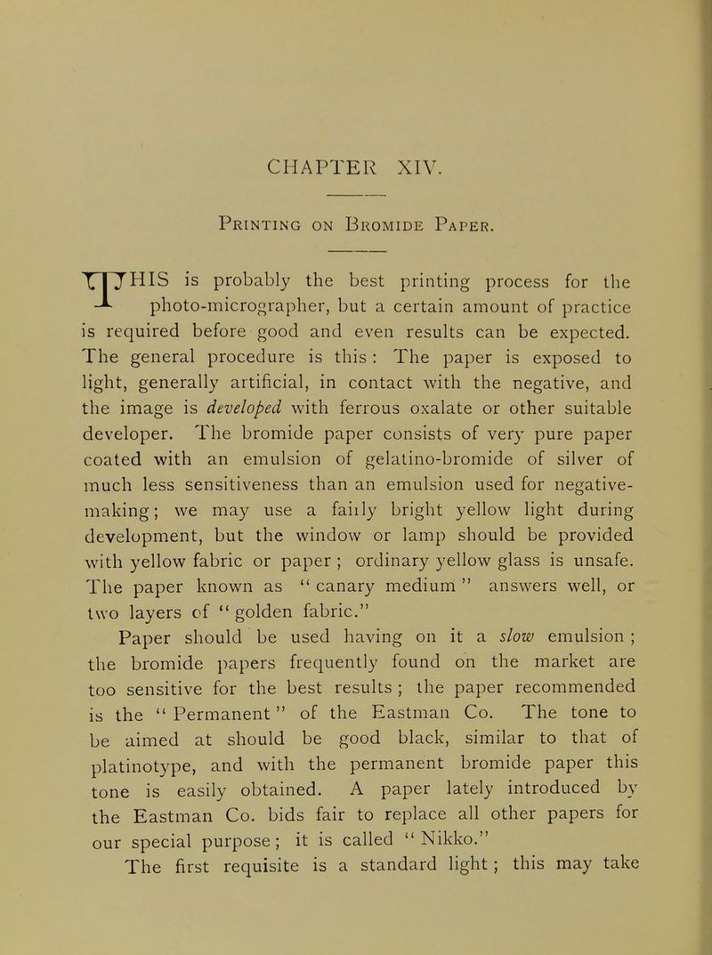 Printing on Bromide Paper. X1~JHIS is probably the best printing process for the photo-micrographer, but a certain amount of practice is required before good and even results can be expected. The general procedure is this : The paper is exposed to light, generally artificial, in contact with the negative, and the inaage is developed with ferrous oxalate or other suitable developer. The bromide paper consists of very pure paper coated with an emulsion of gelatino-bromide of silver of much less sensitiveness than an emulsion used for negative- making; we may use a faiily bright yellow light during development, but the window or lamp should be provided with yellow fabric or paper ; ordinary yellow glass is unsafe. The paper known as  canary medium  answers well, or two layers of  golden fabric. Paper should be used having on it a slow emulsion ; the bromide papers frequently found on the market are too sensitive for the best results ; the paper recommended is the  Permanent of the Eastman Co. The tone to be aimed at should be good black, similar to that of platinotype, and with the permanent bromide paper this tone is easily obtained. A paper lately introduced by the Eastman Co. bids fair to replace all other papers for our special purpose; it is called  Nikko. The first requisite is a standard light ; this may take