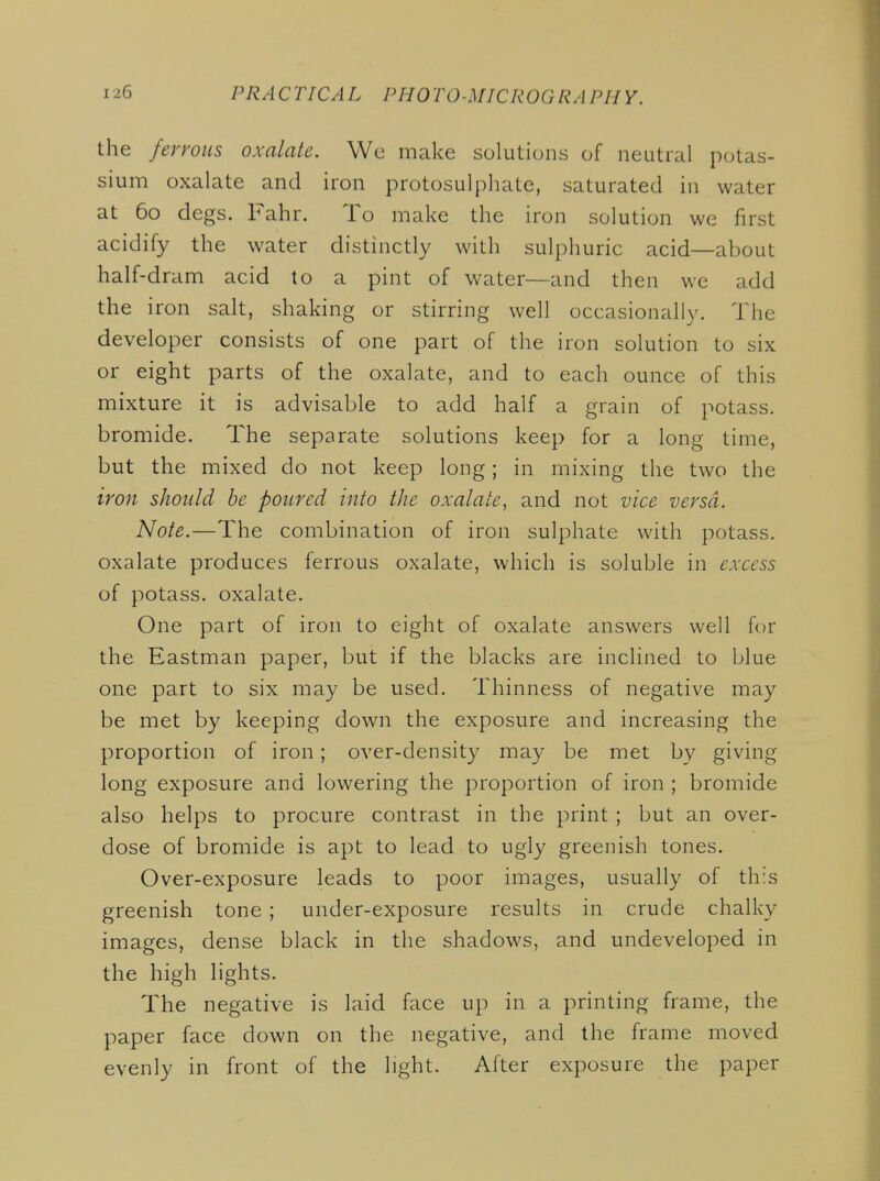 the ferrous oxalate. We make solutions of neutral potas- sium oxalate and iron protosulphate, saturated in water at 60 degs. Fahr. To make the iron solution we first acidify the water distinctly with sulphuric acid—about half-dram acid to a pint of water—and then we add the iron salt, shaking or stirring well occasionally. The developer consists of one part of the iron solution to six or eight parts of the oxalate, and to each ounce of this mixture it is advisable to add half a grain of potass, bromide. The separate solutions keep for a long time, but the mixed do not keep long; in mixing the two the iron should be poured into the oxalate, and not vice versa. Note.—The combination of iron sulphate with potass, oxalate produces ferrous oxalate, which is soluble in excess of potass, oxalate. One part of iron to eight of oxalate answers well for the Eastman paper, but if the blacks are inclined to blue one part to six may be used. Thinness of negative may be met by keeping down the exposure and increasing the proportion of iron; over-density may be met by giving long exposure and lowering the proportion of iron ; bromide also helps to procure contrast in the print ; but an over- dose of bromide is apt to lead to ugly greenish tones. Over-exposure leads to poor images, usually of th:s greenish tone ; under-exposure results in crude chalky images, dense black in the shadows, and undeveloped in the high lights. The negative is laid face up in a printing frame, the paper face down on the negative, and the frame moved evenly in front of the light. After exposure the paper