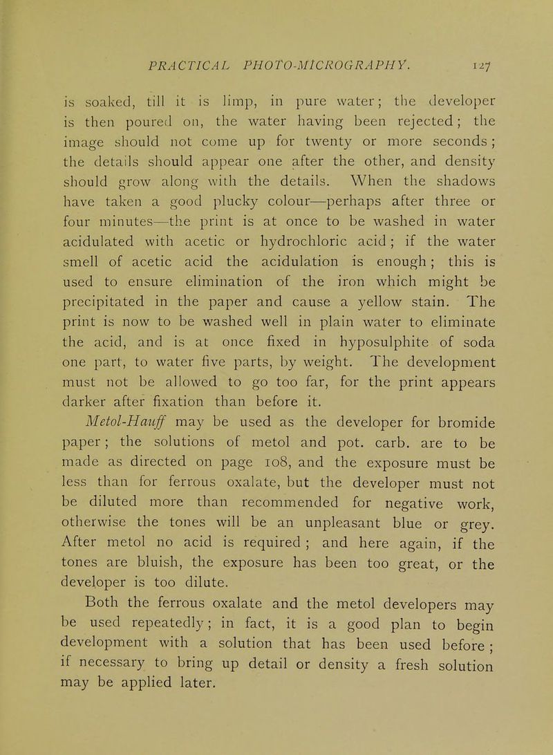 is soaked, till it is limp, in pure water; the developer is then poured on, the water having been rejected; the image should not come up for twenty or more seconds ; the details should appear one after the other, and density should grow along with the details. When the shadows have taken a good plucky colour—perhaps after three or four minutes—the print is at once to be washed in water acidulated with acetic or hydrochloric acid ; if the water smell of acetic acid the acidulation is enough; this is used to ensure elimination of the iron which might be precipitated in the paper and cause a yellow stain. The print is now to be washed well in plain water to eliminate the acid, and is at once fixed in hyposulphite of soda one part, to water five parts, by weight. The development must not be allowed to go too far, for the print appears darker after fixation than before it. Metol-Haujf may be used as the developer for bromide paper; the solutions of metol and pot. carb. are to be made as directed on page 108, and the exposure must be less than for ferrous oxalate, but the developer must not be diluted more than recommended for negative work, oth erwise the tones will be an unpleasant blue or grey. After metol no acid is required ; and here again, if the tones are bluish, the exposure has been too great, or the developer is too dilate. Both the ferrous oxalate and the metol developers may be used repeatedly; in fact, it is a good plan to begin development with a solution that has been used before ; if necessary to bring up detail or density a fresh solution may be applied later.