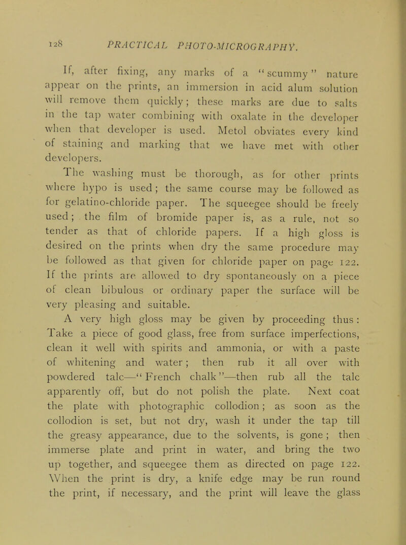 If, after fixing, any marks of a scummy nature appear on the prints, an immersion in acid alum solution will remove them quickly; these marks are due to salts in the tap water combining with oxalate in the developer when that developer is used. Metol obviates every kind of staining and marking that we have met with other developers. The washing must be thorough, as for other prints where hypo is used; the same course may be followed as for gelatino-chloride paper. The squeegee should be freely used; the film of bromide paper is, as a rule, not so tender as that of chloride papers. If a high gloss is desired on the prints when dry the same procedure may be followed as that given for chloride paper on page 122. If the prints are allowed to dry spontaneously on a piece of clean bibulous or ordinary paper the surface will be very pleasing and suitable. A very high gloss may be given by proceeding thus : Take a piece of good glass, free from surface imperfections, clean it w^ell with spirits and ammonia, or with a paste of whitening and water; then rub it all over with powdered talc—French chalk—then rub all the talc apparently off, but do not polish the plate. Next coat the plate with photographic collodion; as soon as the collodion is set, but not dry, wash it under the tap till the greasy appearance, due to the solvents, is gone ; then immerse plate and print in water, and bring the two up together, and squeegee them as directed on page 122. When the print is dry, a knife edge may be run round the print, if necessary, and the print will leave the glass