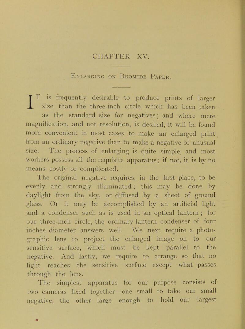 Enlarging on Bromide Paper. IT is frequently desirable to produce prints of larger size than the three-inch circle which has been taken as the standard size for negatives; and where mere magnification, and not resolution, is desired, it will be found more convenient in most cases to make an enlarged print _ from an ordinary negative than to make a negative of unusual size. The process of enlarging is quite simple, and most workers possess all the requisite apparatus; if not, it is by no means costly or complicated. The original negative requires, in the first place, to be evenly and strongly illuminated ; this may be done by daylight from the sky, or diffused by a sheet of ground glass. Or it may be accomplished by an artificial light and a condenser such as is used in an optical lantern ; for our three-inch circle, the ordinary lantern condenser of four inches diameter answers well. We next require a photo- graphic lens to project the enlarged image on to our sensitive surface, which must be kept parallel to the negative. And lastly, we require to arrange so that no light reaches the sensitive surface except what passes through the lens. The simplest apparatus for our purpose consists of two cameras fixed together—one small to take our small negative, the other large enough to hold our largest