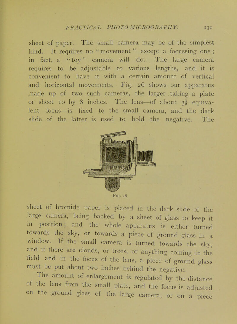 sheet of paper. The small camera may be of the simplest kind. It requires no movement except a focussing one; in fact, a toy camera will do. The large camera requires to be adjustable to various lengths, and it is convenient to have it with a certain amount of vertical and horizontal movements. Fig. 26 shows our apparatus .nade up of two such cameras, the larger taking a plate or sheet 10 by 8 inches. The lens—of about 3^ equiva- lent focus—is fixed to the small camera, and the dark slide of the latter is used to hold the negative. The Fig. 26. sheet of bromide paper is placed in the dark slide of the large camera, being backed by a sheet of glass to keep it in position; and the whole apparatus is either turned towards the sky, or towards a piece of ground glass in a window. If the small camera is turned towards the sky, and if there are clouds, or trees, or anything coming in the field and in the focus of the lens, a piece of ground glass must be put about two inches behind the negative. The amount of enlargement is regulated by the distance of the lens from the small plate, and the focus is adjusted on the ground glass of the large camera, or on a piece