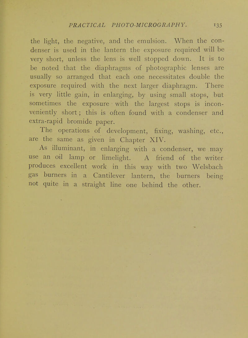 the light, the negative, and the emulsion. When the con- denser is used in the lantern the exposure required will be very short, unless the lens is well stopped down. It is to be noted that the diaphragms of photographic lenses are usually so arranged that each one necessitates double the exposure required with the next larger diaphragm. There is very little gain, in enlarging, by using small stops, but sometimes the exposure with the largest stops is incon- veniently short ; this is often found with a condenser and extra-rapid bromide paper. The operations of development, fixing, washing, etc., are the same as given in Chapter XIV. As illuminant, in enlarging with a condenser, we may use an oil lamp or limelight. A friend of the writer produces excellent work in this way with two Welsbach gas burners in a Cantilever lantern, the burners being not quite in a straight line one behind the other.