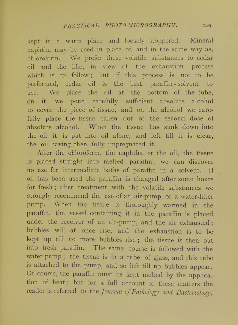 kept in a warm place and loosely stoppered. Mineral naphtha may be used in place of, and in the same way as, chloroform. We prefer these volatile substances to cedar oil and the like, in view of the exhaustion process which is to follow; but if this process is not to be performed, cedar oil is the best paraffin - solvent to use. We place the oil at the bottom of the tube, on it we pour carefully sufficient absolute alcohol to cover the piece of tissue, and on the alcohol we care- fully place the tissue taken out of the second dose of absolute alcohol. When the tissue has sunk down into the oil it is put into oil alone, and left till it is clear, the oil having then fully impregnated it. After the chloroform, the naphtha, or the oil, the tissue is placed straight into melted paraffin ; we can discover no use for intermediate baths of paraffin in a solvent. If oil has been used the paraffin is changed after some hours for fresh ; after treatment with the volatile substances we strongly recommend the use of an air-pump, or a water-filter pump. When the tissue is thoroughly warmed in the paraffin, the vessel containing it in the paraffin is placed under the receiver of an air-pump, and the air exhausted ; bubbles will at once rise, and the exhaustion is to be kept up till no more bubbles rise ; the tissue is then put into fresh paraffin. The same course is followed with the water-pump ; the tissue is in a tube of glass, and this tube is attached to the pump, and so left till no bubbles appear. Of course, the paraffin must be kept melted by the applica- tion of heat ; but for a full account of these matters the reader is referred to the Journal of Pathology and Bacteriology,