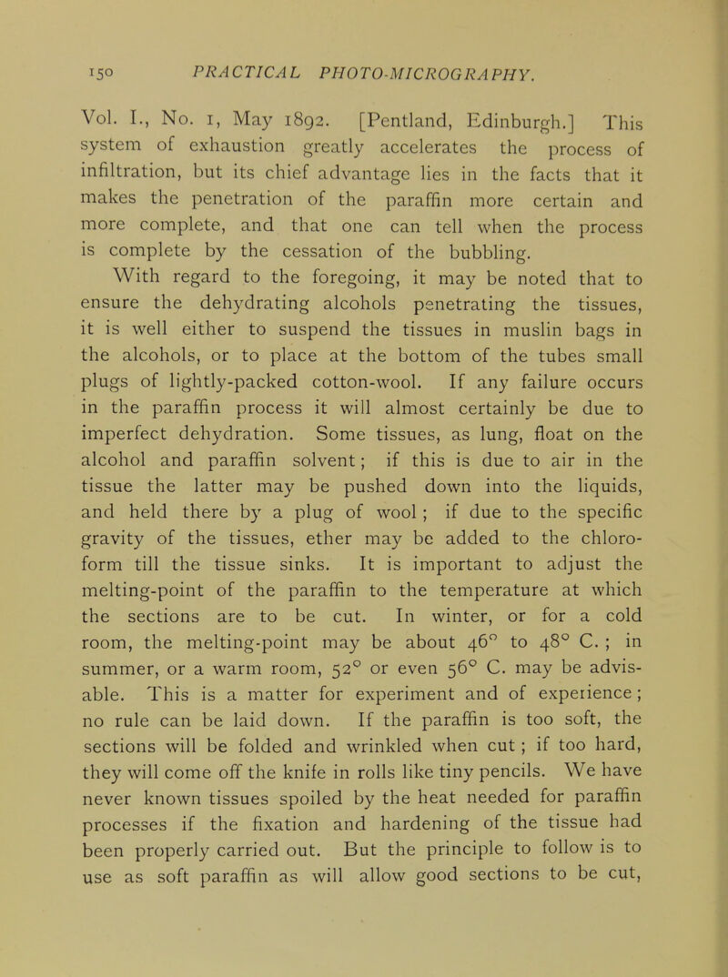 Vol. I., No. I, May 1892. [Pentland, Edinburgh.] This system of exhaustion greatly accelerates the process of infiltration, but its chief advantage lies in the facts that it makes the penetration of the paraffin more certain and more complete, and that one can tell when the process is complete by the cessation of the bubbling. With regard to the foregoing, it may be noted that to ensure the dehydrating alcohols penetrating the tissues, it is well either to suspend the tissues in muslin bags in the alcohols, or to place at the bottom of the tubes small plugs of lightly-packed cotton-wool. If any failure occurs in the paraffin process it will almost certainly be due to imperfect dehydration. Some tissues, as lung, float on the alcohol and paraffin solvent; if this is due to air in the tissue the latter may be pushed down into the liquids, and held there by a plug of wool ; if due to the specific gravity of the tissues, ether may be added to the chloro- form till the tissue sinks. It is important to adjust the melting-point of the paraffin to the temperature at which the sections are to be cut. In winter, or for a cold room, the melting-point may be about 46 to 48° C. ; in summer, or a warm room, 52° or even 56^ C. may be advis- able. This is a matter for experiment and of experience ; no rule can be laid down. If the paraffin is too soft, the sections will be folded and wrinkled when cut ; if too hard, they will come off the knife in rolls like tiny pencils. We have never known tissues spoiled by the heat needed for paraffin processes if the fixation and hardening of the tissue had been properly carried out. But the principle to follow is to use as soft paraffin as will allow good sections to be cut,