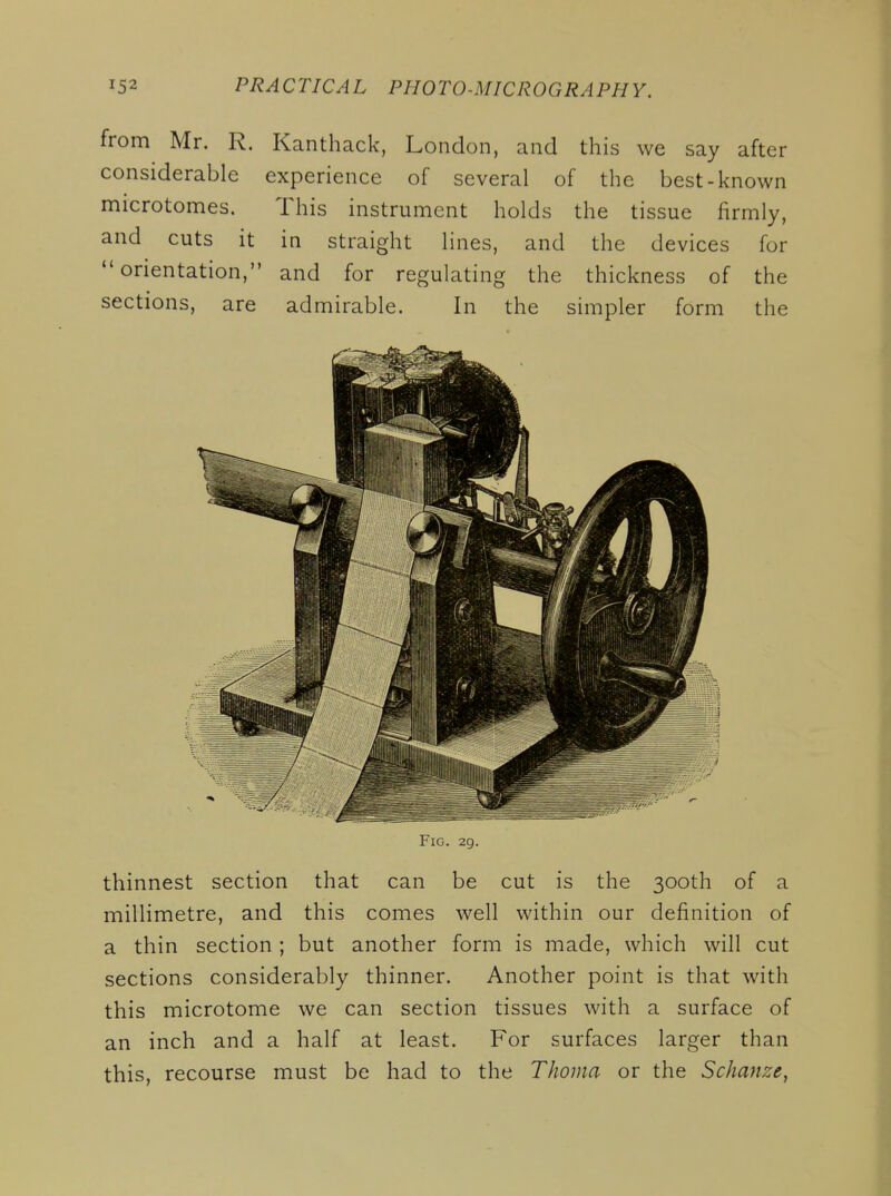 from Mr. R. Kanthack, London, and this we say after considerable experience of several of the best-known microtomes. This instrument holds the tissue firmly, and cuts it in straight lines, and the devices for orientation, and for regulating the thickness of the sections, are admirable. In the simpler form the Fig. 29. thinnest section that can be cut is the 300th of a millimetre, and this comes well within our definition of a thin section ; but another form is made, which will cut sections considerably thinner. Another point is that with this microtome we can section tissues with a surface of an inch and a half at least. For surfaces larger than this, recourse must be had to the Thoma or the Schanze,