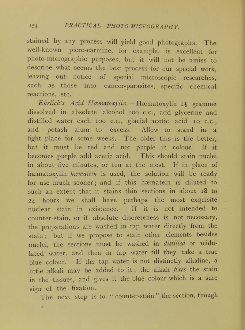 stained by any process will yield good photographs. The well-known picro-carmine, for example, is excellent for photo-micrographic purposes, but it will not be amiss to describe what seems the best process for our special work, leaving out notice of special microscopic researches, such as those into cancer-parasites, specific chemical reactions, etc. Ehrlich's Acid Hcematoxylin.—Haematoxylin gramme dissolved in absolute alcohol loo c.c, add glycerine and distilled water each loo c.c, glacial acetic acid lo c.c, and potash alum to excess. AUov/ to stand in a light place for some weeks. The older this is the better, but it must be red and not purple in colour. If it becomes purple add acetic acid. This should stain nuclei in about five minutes, or ten at the most. If in place of haematoxylin hcematein is used, the solution will be ready for use much sooner; and if this hsematein is diluted to such an extent that it stains thin sections in about i8 to 24 hours we shall have perhaps the most exquisite nuclear stain in existence. If it is not intended to counter-stain, or if absolute discreteness is not necessary, the preparations are washed in tap water directly from the stain ; but if we propose to stain other elements besides nuclei, the sections must be washed in distilled or acidu- lated water, and then in tap water till they take a true blue colour. If the tap water is not distinctly alkaline, a little alkali may be added to it ; the alkali fixes the stain in the tissues, and gives it the blue colour which is a sure sign of the fixation. The next step is to  counter-stain the section, though