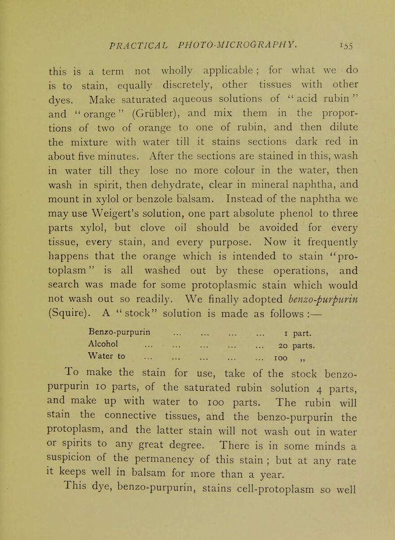 this is a term not wholly applicable ; for what we do is to stain, equally discretely, other tissues with other dyes. Make saturated aqueous solutions of  acid rubin  and orange (Griibler), and mix them in the propor- tions of two of orange to one of rubin, and then dilute the mixture with water till it stains sections dark red in about five minutes. After the sections are stained in this, wash in water till they lose no more colour in the water, then wash in spirit, then dehydrate, clear in mineral naphtha, and mount in xylol or benzole balsam. Instead of the naphtha we may use Weigert's solution, one part absolute phenol to three parts xylol, but clove oil should be avoided for every tissue, every stain, and every purpose. Now it frequently happens that the orange which is intended to stain pro- toplasm is all washed out by these operations, and search was made for some protoplasmic stain which would not wash out so readily. We finally adopted benzo-purpurin (Squire). A stock solution is made as follows:— Benzo-purpurin i part. Alcohol 20 parts. Water to 100 „ To make the stain for use, take of the stock benzo- purpurin 10 parts, of the saturated rubin solution 4 parts, and make up with water to 100 parts. The rubin will stain the connective tissues, and the benzo-purpurin the protoplasm, and the latter stain will not wash out in water or spirits to any great degree. There is in some minds a suspicion of the permanency of this stain ; but at any rate it keeps well in balsam for more than a year. This dye, benzo-purpurin, stains cell-protoplasm so well