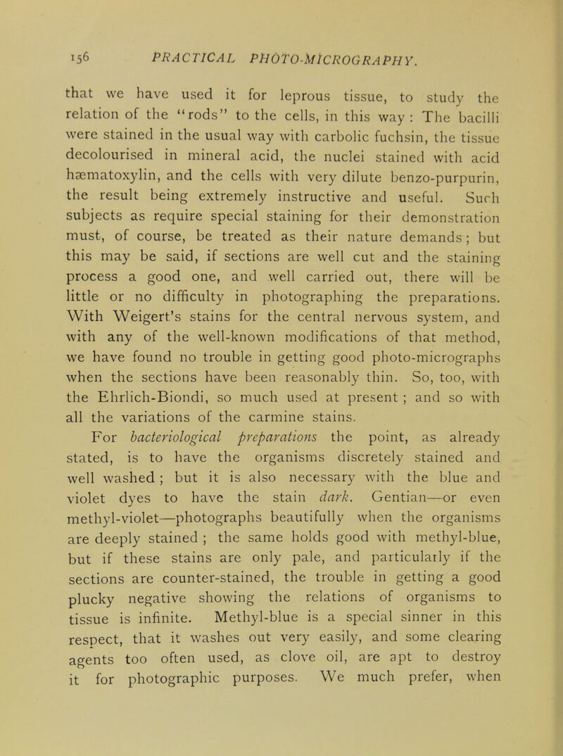 that we have used it for leprous tissue, to study the relation of the rods to the cells, in this way : The bacilli were stained in the usual way with carbolic fuchsin, the tissue decolourised in mineral acid, the nuclei stained with acid haematoxylin, and the cells with very dilute benzo-purpurin, the result being extremely instructive and useful. Such subjects as require special staining for their demonstration must, of course, be treated as their nature demands ; but this may be said, if sections are well cut and the staining process a good one, and well carried out, there will be little or no difficulty in photographing the preparations. With Weigert's stains for the central nervous system, and with any of the well-known modifications of that method, we have found no trouble in getting good photo-micrographs when the sections have been reasonably thin. So, too, with the Ehrlich-Biondi, so much used at present ; and so with all the variations of the carmine stains. For bacteriological preparations the point, as already stated, is to have the organisms discretely stained and well washed ; but it is also necessary with the blue and violet dyes to have the stain dark. Gentian—or even methyl-violet—photographs beautifully when the organisms are deeply stained ; the same holds good with methyl-blue, but if these stains are only pale, and particularly if the sections are counter-stained, the trouble in getting a good plucky negative showing the relations of organisms to tissue is infinite. Methyl-blue is a special sinner in this respect, that it washes out very easily, and some clearing agents too often used, as clove oil, are apt to destroy it for photographic purposes. We much prefer, when