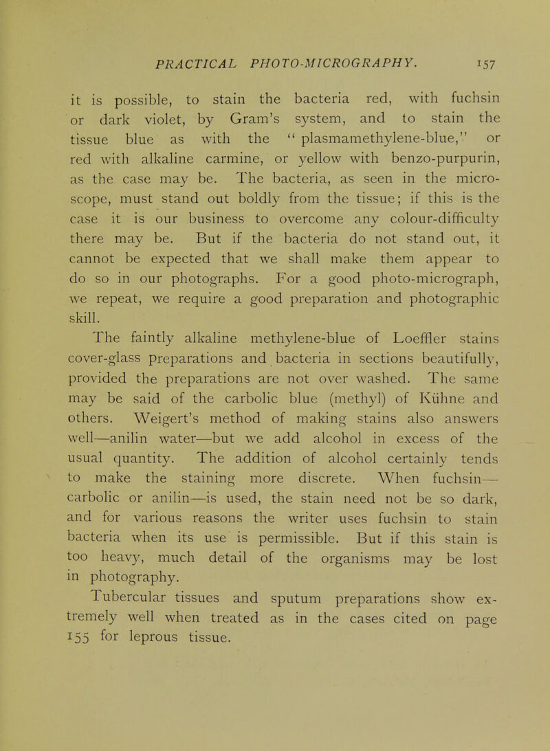 it is possible, to stain the bacteria red, with fuchsin or dark violet, by Gram's system, and to stain the tissue blue as with the  plasmamethylene-blue, or red with alkaline carmine, or yellow with benzo-purpurin, as the case may be. The bacteria, as seen in the micro- scope, must stand out boldly from the tissue; if this is the case it is our business to overcome any colour-difficulty there may be. But if the bacteria do not stand out, it cannot be expected that we shall make them appear to do so in our photographs. For a good photo-micrograph, we repeat, we require a good preparation and photographic skill. The faintly alkaline methylene-blue of Loefiler stains cover-glass preparations and bacteria in sections beautifully, provided the preparations are not over washed. The same may be said of the carbolic blue (methyl) of Kiihne and others. Weigert's method of making stains also answers well—anilin water—but we add alcohol in excess of the usual quantity. The addition of alcohol certainly tends to make the staining more discrete. When fuchsin— carbolic or anilin—is used, the stain need not be so dark, and for various reasons the writer uses fuchsin to stain bacteria when its use is permissible. But if this stain is too heavy, much detail of the organisms may be lost in photography. Tubercular tissues and sputum preparations show ex- tremely well when treated as in the cases cited on page 155 for leprous tissue.