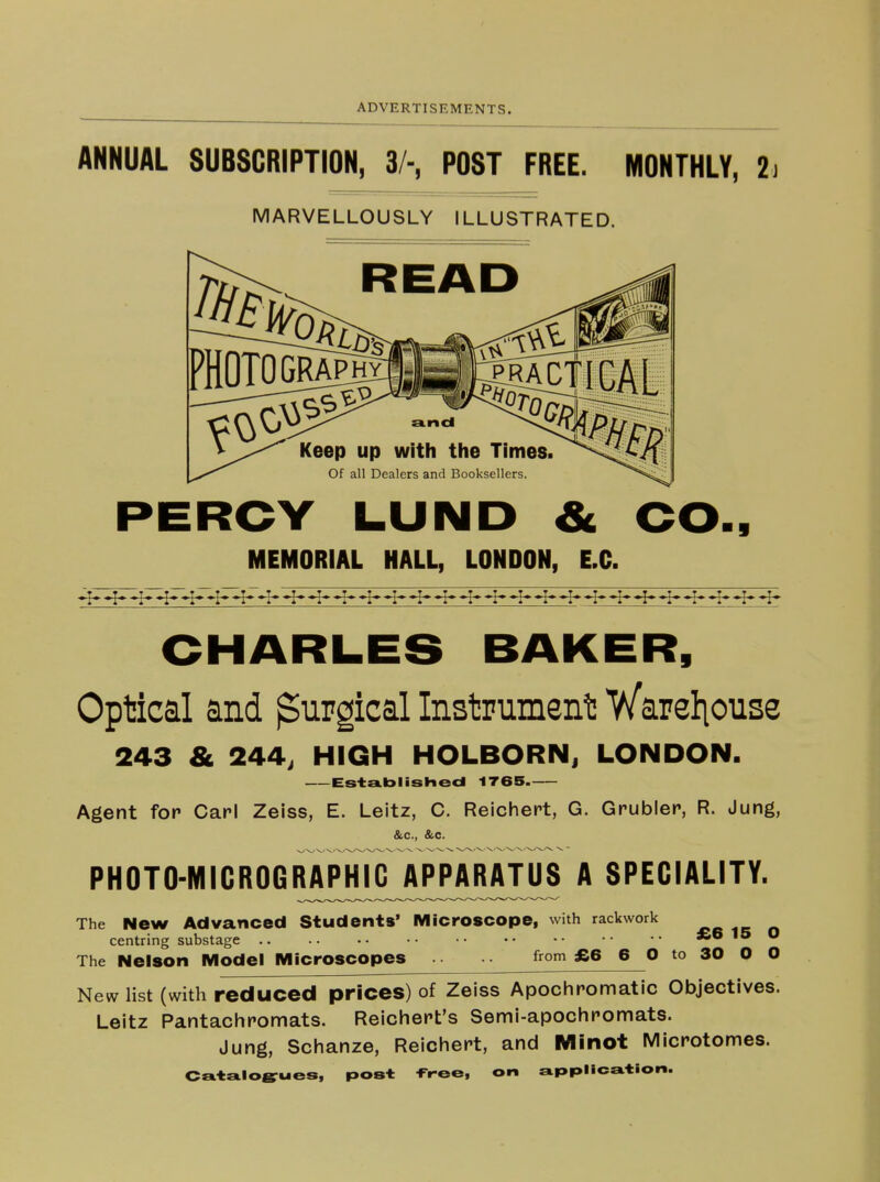 ANNUAL SUBSCRIPTION, 3/-, POST FREE. MONTHLY, 2 MARVELLOUSLY ILLUSTRATED. PERCY LUND & MEMORIAL HALL, LONDON, LO. ■1 Optical and Surgical Instrment! V/areliouse 243 & 244, HIGH HOLBORNi LONDON. Established 1T65 Agent fop Carl Zeiss, E. Leitz, C. Reichert, G. Grubler, R. Jung, &c., &c. PHOTO-MICROGRAPHIG APPARATUS A SPECIALITY. The New Advanced Students' Microscope, with rackwork centring substage .. £6 15 O The Nelson Model Microscopes from £6 6 O to 30 O O New list (with reduced prices) of Zeiss Apochromatic Objectives. Leitz Pantachromats. Reicliert's Semi-apochromats. Jung, Schanze, Reicliept, and Minot Microtomes. CeitsLloB^ues, post -Free, on application.