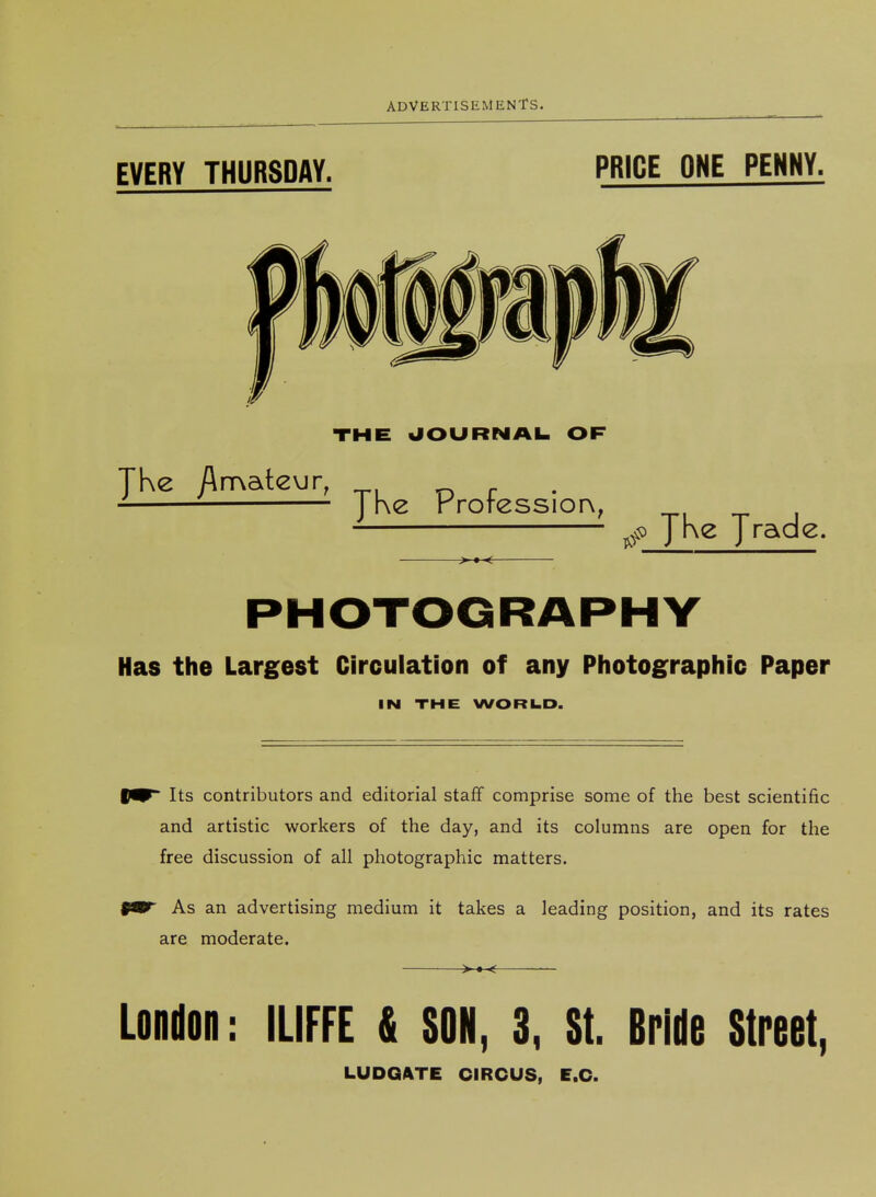 EVERY THURSDAY. PRICE ONE PENNY. THE UOURNAI. OF JKe /\rT\ate\jr^ JKe Professior\, JKe Jrade. PHOTOGRAPHY Has the Largest Circulation of any Photographic Paper IN THE WORILD. Its contributors and editorial staff comprise some of the best scientific and artistic workers of the day, and its columns are open for the free discussion of all photographic matters. As an advertising medium it takes a leading position, and its rates are moderate. London: ILIFFE & SON, 3, St. Brido Street, LUDGATE CIRCUS, E.C.