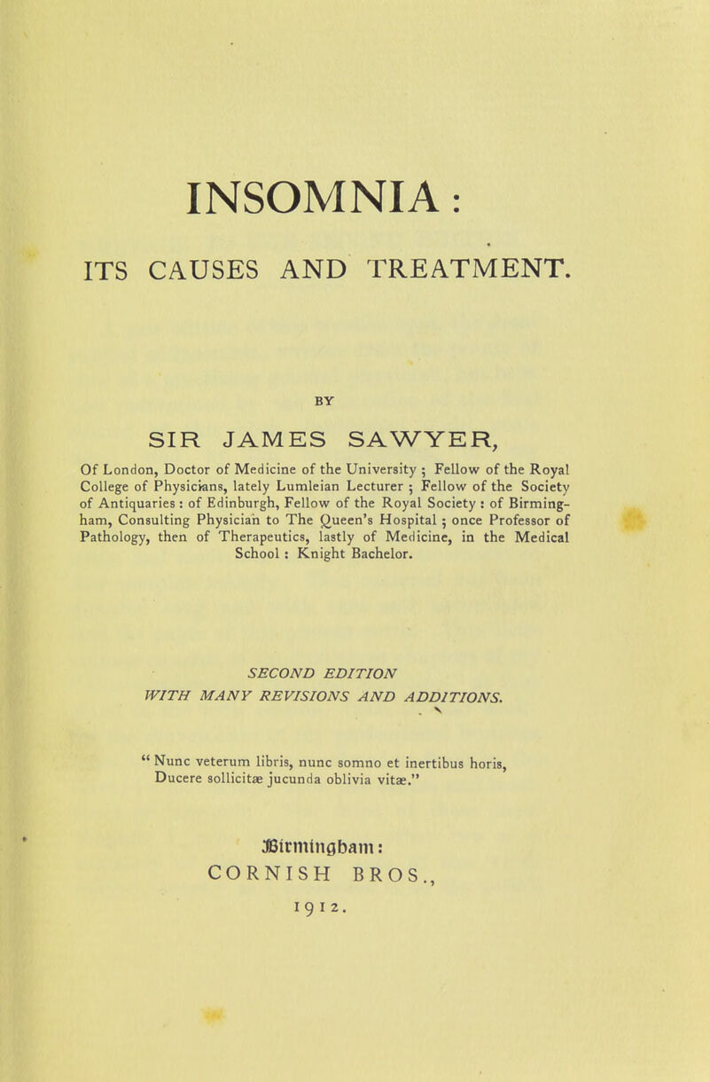 ITS CAUSES AND TREATMENT. BY SIR JAMES SAWYER, Of London, Doctor of Medicine of the University ; Fellow of the Royal College of Physicians, lately Lumleian Lecturer 5 Fellow of the Society of Antiquaries : of Edinburgh, Fellow of the Royal Society : of Birming- ham, Consulting Physician to The (Queen's Hospital 5 once Professor of Pathology, then of Therapeutics, lastly of Medicine, in the Medical School: Knight Bachelor. SECOND EDITION WITH MANY REVISIONS AND ADDITIONS.  Nunc veterum libris, nunc somno et inertibus horis, Ducere soUicitae jucunda oblivia vitae. :fl3irminflbam: CORNISH BROS.,