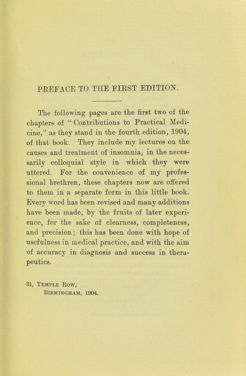 The following pages are the first two of the chapters of  Contributions to Practical Medi- cine, as they stand in the fourth edition, 1904, of that book. They include my lectures on the causes and treatment of insomnia, in the neces- sarily colloquial style in which they were uttered. For the convenience of my profes- sional brethren, these chapters now are offered to them in a separate form in this little book. Every word has been revised and many additions have been made, by the fruits of later experi- ence, for the sake of clearness, completeness, and precision; this has been done with hope of usefulness in medical practice, and with the aim of accuracy in diagnosis and success in thera- peutics. 31, Temple Row, BiKMINGHAM, 1904.