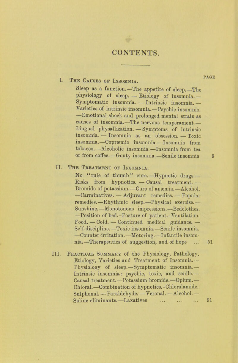 CONTENTS. I. The Causes of Insomnia. Sleep as a function.—The appetite of sleep,—The physiology of sleep. — Etiology of insomnia. — Symptomatic insomnia. — Intrinsic insomnia. — Varieties of intrinsic insomnia.—Psychic insomnia, —Emotional shock and prolonged mental strain as causes of insomnia.—The nervous temperament.— Lingual physallization, — Symptoms of intrinsic insomnia. — Insomnia as an obsession, — Toxic insomnia.—Coprsemic insomnia.—Insomnia from tobacco.—Alcoholic insomnia.—Insomnia from tea or from coffee.—Gouty insomnia.—Senile insomnia 9 II. The Treatment of Insomnia. No rule of thumb cure.—Hypnotic drugs.— Risks from hypnotics. — Causal treatment. — Bromide of potassium.—Cure of anaemia.—Alcohol. —Carminatives. — Adjuvant remedies. — Popular remedies.—Rhythmic sleep.—Physical exercise.— Sunshine.—Monotonous impressions. —Bedclothes. —Position of bed.-Posture of patient.-Ventilation. Food. — Cold. — Continued medical guidance. — Self-discipline.—Toxic insomnia.—Senile insomnia. —Counter-irritation.—Motoring.—Infantile insom- nia.—Therapeutics of suggestion, and of hope ... 51 III. Practical Summary of the Physiology, Pathology, Etiology, Varieties and Treatment of Insomnia.— Physiology of sleep.—Symptomatic insomnia.— Intrinsic insomnia: psychic, toxic, and senile.— Causal treatment.—Potassium bromide.—Opium.— Chloral.—Combination of hypnotics.-Chloralamide. Sulphonal. — Paraldehyde. — Veronal. —Alcohol. — Saline eliminants.—Laxatives 91