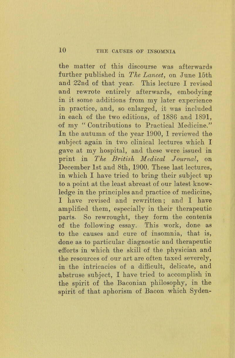 the matter of this discourse was afterwards further published in The Lancet, on June IStli and 22nd of that year. This lecture I revised and rewrote entirely afterwards, embodying in it some additions from my later experience in practice, and, so enlarged, it was included in each of the two editions, of 1886 and 1891, of my  Contributions to Practical Medicine. In the autumn of the year 1900, I reviewed the subject again in two clinical lectures which I gave at my hospital, and these were issued in print in The British Medical Journal, on December 1st and 8th, 1900. These last lectures, in which I have tried to bring their subject up to a point at the least abreast of our latest know- ledge in the principles and practice of medicine, I have revised and rewritten; and I have amplified them, especially in their therapeutic parts. So rewrought, they form the contents of the following essay. This work, done as to the causes and cure of insomnia, that is, done as to particular diagnostic and therapeutic efforts in which the skill of the physician and the resources of our art are often taxed severely, in the intricacies of a difficult, delicate, and abstruse subject, I have tried to accomplish in the spirit of the Baconian philosophy, in the spirit of that aphorism of Bacon which Syden-