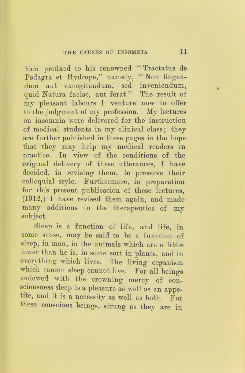 ham prefixed to his renowned Tractatus de Podagra et Hydrope, namely, Won fingen- dum ant excogitandum, sed inveniendum, quid Natura faciat, aut ferat. The result of my pleasant labours I venture now to offer to the judgment of my profession. My lectures on insomnia were delivered for the instruction of medical students in my clinical class; they are further published in these pages in the hope that they may help my medical readers in practice. In view of the conditions of the original delivery of these utterances, I have decided, in revising them, to preserve their colloquial style. Furthermore, in preparation for this present publication of these lectures, (1912,) I have revised them again, and made many additions to the therapeutics of my subject. Sleep is a function of life, and life, in some sense, may be said to be a function of sleep, in man, in the animals which are a little lower than he is, in some sort in plants, and in everything which lives. The living organism which cannot sleep cannot live. For all beings endowed with the crowning mercy of con- sciousness sleep is a pleasure as well as an appe- tite, and it is a necessity as well as both. For these conscious beings, strung as they are in