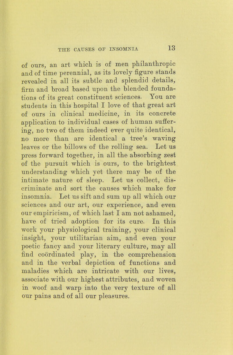 of ours, an art which is of men philanthropic and of time perennial, as its lovely figure stands revealed in all its subtle and splendid details, firm and broad based upon the blended founda- tions of its great constituent sciences. You are students in this hospital I love of that great art of ours in clinical medicine, in its concrete application to individual cases of human suffer- ing, no two of them indeed ever quite identical, no more than are identical a tree's waving leaves or the billows of the rolling sea. Let us press forward together, in all the absorbing zest of the pursuit which is ours, to the brightest understanding which yet there may be of the intimate nature of sleep. Let us collect, dis- criminate and sort the causes which make for insomnia. Let us sift and sum up all which our sciences and our art, our experience, and even our empiricism, of which last I am not ashamed, have of tried adoption for its cure. In this work your physiological training, your clinical insight, your utilitarian aim, and even your poetic fancy and your literary culture, may all find coordinated play, in the comprehension and in the verbal depiction of functions and maladies which are intricate with our lives, associate with our highest attributes, and woven in woof and warp into the very texture of all our pains and of all our pleasures.