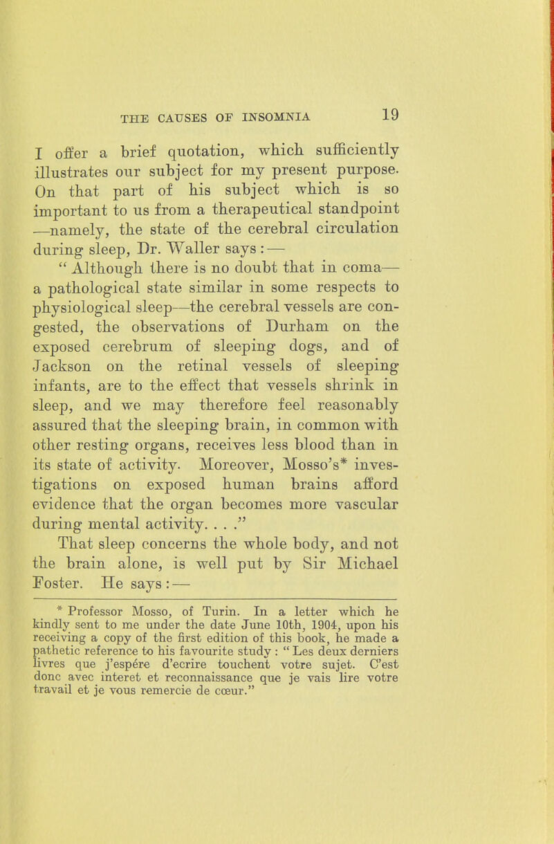 I offer a brief qiiotation, wkich sufficiently illustrates our subject for my present purpose. On tbat part of his subject which is so important to us from a therapeutical standpoint —namely, the state of the cerebral circulation during sleep, Dr. Waller says : —  Although there is no doubt that in coma— a pathological state similar in some respects to physiological sleep—the cerebral vessels are con- gested, the observations of Durham on the exposed cerebrum of sleeping dogs, and of Jackson on the retinal vessels of sleeping infants, are to the effect that vessels shrink in sleep, and we may therefore feel reasonably assured that the sleeping brain, in common with other resting organs, receives less blood than in its state of activity. Moreover, Mosso's* inves- tigations on exposed human brains afford evidence that the organ becomes more vascular during mental activity. . . That sleep concerns the whole body, and not the brain alone, is well put by Sir Michael Foster. He says : — * Professor Mosso, of Turin. In a letter which he kindly sent to me under the date June 10th, 1904, upon his receiving a copy of the first edition of this book, he made a pathetic reference to his favourite sttidy :  Les deux derniers livres que j'espere d'ecrire touchent votre sujet. C'est done avec interet et reconnaissance que je vais lire votre travail et je vous remercie de cceur.