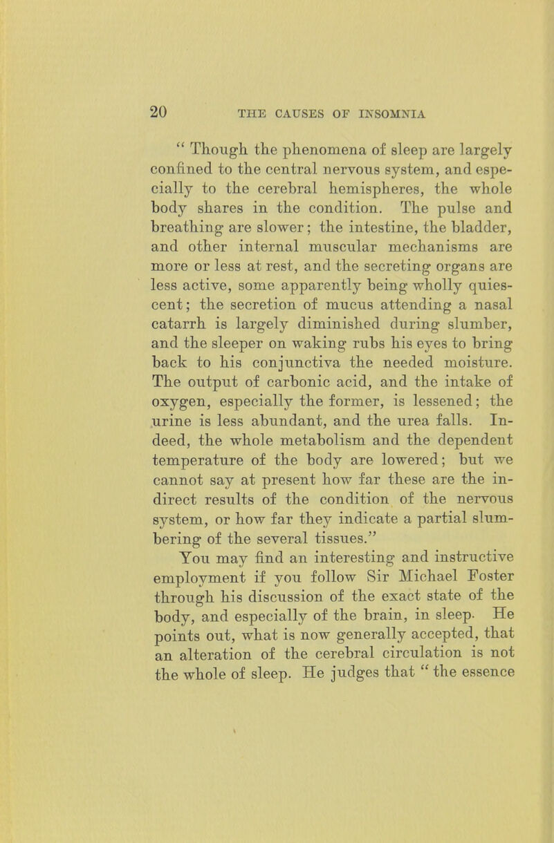 Though the phenomena of sleep are largely- confined to the central nervous system, and espe- cially to the cerebral hemispheres, the whole body shares in the condition. The pulse and breathing are slower; the intestine, the bladder, and other internal muscular mechanisms are more or less at rest, and the secreting organs are less active, some apparently being wholly quies- cent; the secretion of mucus attending a nasal catarrh is largely diminished during slumber, and the sleeper on waking rubs his eyes to bring back to his conjunctiva the needed moisture. The output of carbonic acid, and the intake of oxygen, especially the former, is lessened; the urine is less abundant, and the urea falls. In- deed, the whole metabolism and the dependent temperature of the body are lowered; but we cannot say at present how far these are the in- direct results of the condition of the nervous system, or how far they indicate a partial slum- bering of the several tissues. You may find an interesting and instructive employment if you follow Sir Michael Foster through his discussion of the exact state of the body, and especially of the brain, in sleep. He points out, what is now generally accepted, that an alteration of the cerebral circulation is not the whole of sleep. He judges that the essence