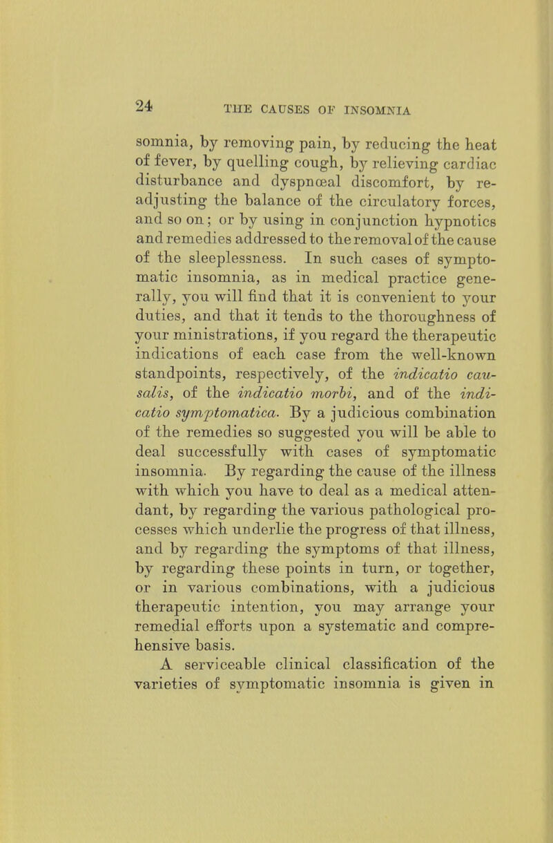 somnia, by removing pain, by reducing the heat of fever, by quelling cough, by relieving cardiac disturbance and dyspnceal discomfort, by re- adjusting the balance of the circulatory forces, and so on; or by using in conjunction hypnotics and remedies addressed to the removal of the cause of the sleeplessness. In such cases of sympto- matic insomnia, as in medical practice gene- rally, you will find that it is convenient to your duties, and that it tends to the thoroughness of your ministrations, if you regard the therapeutic indications of each case from the well-known standpoints, respectively, of the indicatio cau- salis, of the indicatio morhi, and of the indi- catio syni'ptomatica. By a judicious combination of the remedies so suggested you will be able to deal successfully with cases of symptomatic insomnia. By regarding the cause of the illness with which you have to deal as a medical atten- dant, by regarding the various pathological pro- cesses which underlie the progress of that illness, and by regarding the symptoms of that illness, by regarding these points in turn, or together, or in various combinations, with a judicious therapeutic intention, you may arrange your remedial efforts upon a systematic and compre- hensive basis. A serviceable clinical classification of the varieties of symptomatic insomnia is given in