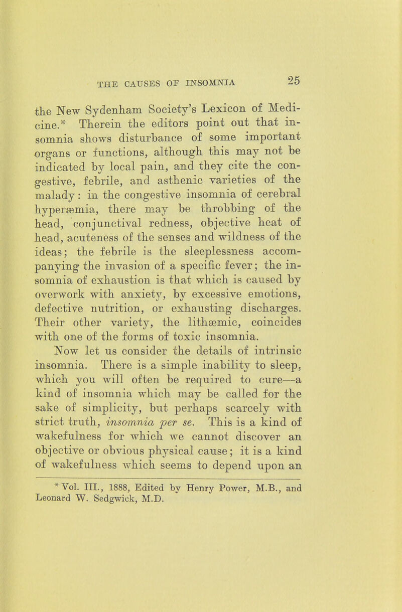 26 the New Sydenham Society's Lexicon of Medi- cine.* Therein the editors point out that in- somnia shows disturbance of some important organs or functions, although this may not be indicated by local pain, and they cite the con- gestive, febrile, and asthenic varieties of the malady: in the congestive insomnia of cerebral hypersemia, there may be throbbing of the head, conjunctival redness, objective heat of head, acuteness of the senses and wildness of the ideas; the febrile is the sleeplessness accom- panying the invasion of a specific fever; the in- somnia of exhaustion is that which is caused by overwork with anxiety, by excessive emotions, defective nutrition, or exhausting discharges. Their other variety, the lithsemic, coincides with one of the forms of toxic insomnia. Now let us consider the details of intrinsic insomnia. There is a simple inability to sleep, which you will often be required to cure—a kind of insomnia which may be called for the sake of simplicity, but perhaps scarcely with strict truth, insomnia per se. This is a kind of wakefulness for which we cannot discover an objective or obvious physical cause; it is a kind of wakefulness which seems to depend upon an *Vol. III., 1888, Edited by Henry Power, M.B., and Leonard W. Sedgwick, M.D.