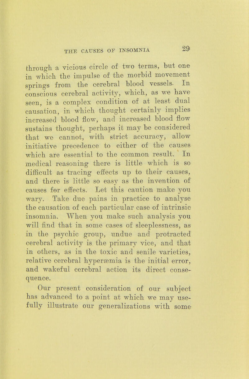 through a vicious circle of two terms, but one in which the impulse of the morbid movement springs from the cerebral blood vessels. In conscious cerebral activity, which, as we have seen, is a complex condition of at least dual causation, in which thought certainly implies increased blood flow, and increased blood flow sustains thought, perhaps it may be considered that we cannot, with strict accuracy, allow initiative precedence to either of the causes which are essential to the common result. In medical reasoning there is little which is so difficult as tracing effects up to their causes, and there is little so easy as the invention of causes for effects. Let this caution make you wary. Take due pains in practice to analyse the causation of each particular case of intrinsic insomnia. When you make such analysis you will find that in some cases of sleeplessness, as in the psychic group, undue and protracted cerebral activity is the primary vice, and that in others, as in the toxic and senile varieties, relative cerebral hypersemia is the initial error, and wakeful cerebral action its direct conse- quence. Our present consideration of our subject has advanced to a point at which we may use- fully illustrate our generalizations with some