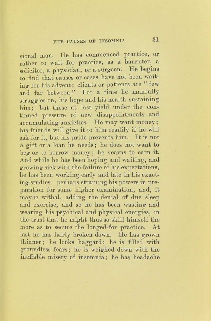 sional man. He has commeiiced practice, or rather to wait for practice, as a barrister, a solicitor, a physician, or a surgeon. He begins to find that causes or cases have not been wait- ing for his advent; clients or patients are  few and far between. Tor a time he manfully struggles on, his hope and his health sustaining him; but these at last yield under the con- tinued pressure of new disappointments and accumulating anxieties. He may want money; his friends will give it to him readily if he will ask for it, hut his pride prevents him. It is not a gift or a loan he needs; he does not want to beg or to borrow money; he yearns to earn it. And while he has been hoping and waiting, and growing sick with the failure of his expectations, he has been working early and late in his exact- ing studies—perhaps straining his powers in pre- paration for some higher examination, and, it maybe withal, adding the denial of due sleep and exercise, and so he has been wasting and wearing his psychical and physical energies, in the trust that he might thus so skill himself the more as to secure the longed-for practice. At last he has fairly broken down. He has grown thinner; he looks haggard; he is filled with groundless fears; he is weighed down with the ineffable misery of insomnia; he has headache