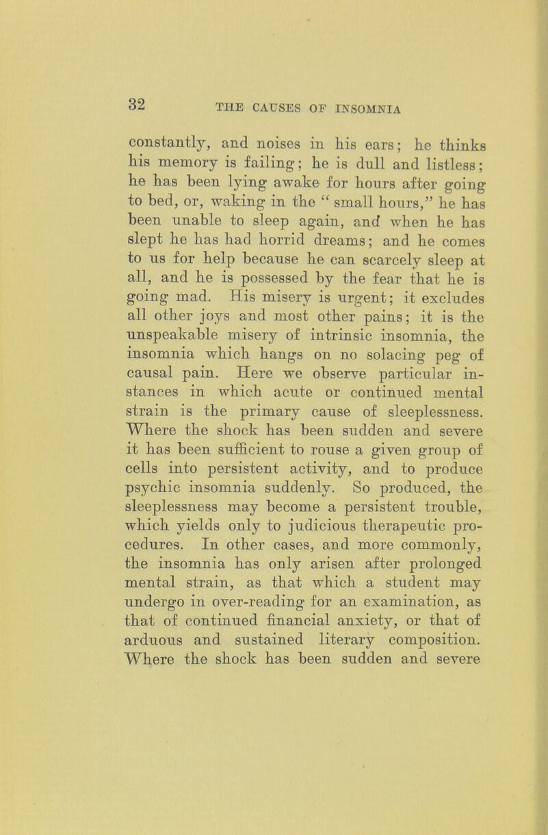 constantly, and noises in his ears; he thinks his memory is failing; he is dull and listless; he has been lying awake for hours after going to bed, or, waking in the  small hours, he has been unable to sleep again, and when he has slept he has had horrid dreams; and he comes to us for help because he can scarcely sleep at all, and he is possessed by the fear that he is going mad. His misery is urgent; it excludes all other joys and most other pains; it is the unspeakable misery of intrinsic insomnia, the insomnia which hangs on no solacing peg of causal pain. Here we observe particular in- stances in which acute or continued mental strain is the primary cause of sleeplessness. Where the shock has been sudden and severe it has been sufficient to rouse a given group of cells into persistent activity, and to produce psychic insomnia suddenly. So produced, the sleeplessness may become a persistent trouble, which yields only to judicious therapeutic pro- cedures. In other cases, and more commonly, the insomnia has only arisen after prolonged mental strain, as that which a student may undergo in over-reading for an examination, as that of continued financial anxiety, or that of arduous and sustained literary composition. Where the shock has been sudden and severe