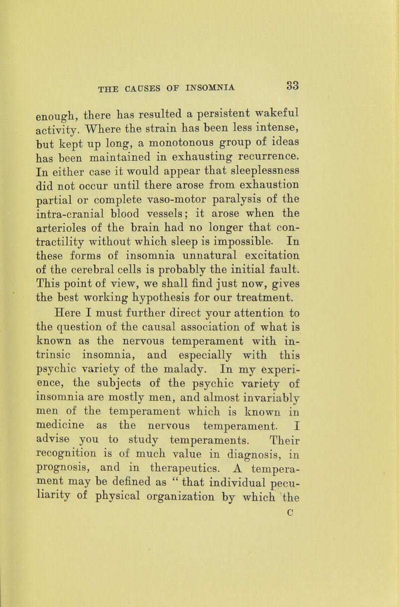 enough, there has resulted a persistent wakeful activity. Where the strain has been less intense, but kept up long, a monotonous group of ideas has been maintained in exhausting recurrence. In either case it would appear that sleeplessness did not occur until there arose from exhaustion partial or complete vaso-motor paralysis of the intra-cranial blood vessels; it arose when the arterioles of the brain had no longer that con- tractility without which sleep is impossible. In these forms of insomnia unnatural excitation of the cerebral cells is probably the initial fault. This point of view, we shall find just now, gives the best working hypothesis for our treatment. Here I must further direct your attention to the question of the causal association of what is known as the nervous temperament with in- trinsic insomnia, and especially with this psychic variety of the malady. In my experi- ence, the subjects of the psychic variety of insomnia are mostly men, and almost invariably men of the temperament which is known in medicine as the nervous temperament. I advise you to study temperaments. Their recognition is of much value in diagnosis, in prognosis, and in therapeutics. A tempera- ment may be defined as  that individual pecu- liarity of physical organization by which the C