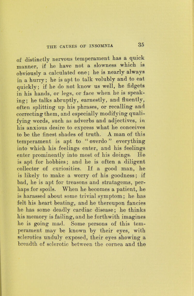 of distinctly nervous temperament has a quick manner, if lie have not a slowness which is obviously a calculated one; he is nearly always in a hurry; he is apt to talk volubly and to eat quickly; if he do not know us well, he fidgets in his hands, or legs, or face when he is speak- ing; he talks abruptly, earnestly, and fluently, often splitting up his phrases, or recalling and correcting them, and especially modifying quali- fying words, such as adverbs and adjectives, in his anxious desire to express what he conceives to be the finest shades of truth. A man of this temperament is apt to overdo everything into which his feelings enter, and his feelings enter prominently into most of his doings. He is apt for hobbies; and he is often a diligent collector of curiosities. If a good man, he is likely to make a worry of his goodness; if bad, he is apt for treasons and stratagems, per- haps for spoils. When he becomes a patient, he is harassed about some trivial symptom; he has felt his heart beating, and he thereupon fancies he has some deadly cardiac disease; he thinks his memory is failing, and he forthwith imagines he is going mad. Some persons of this tem- perament may be known by their eyes, with sclerotics unduly exposed, their eyes showing a breadth of sclerotic between the cornea and the