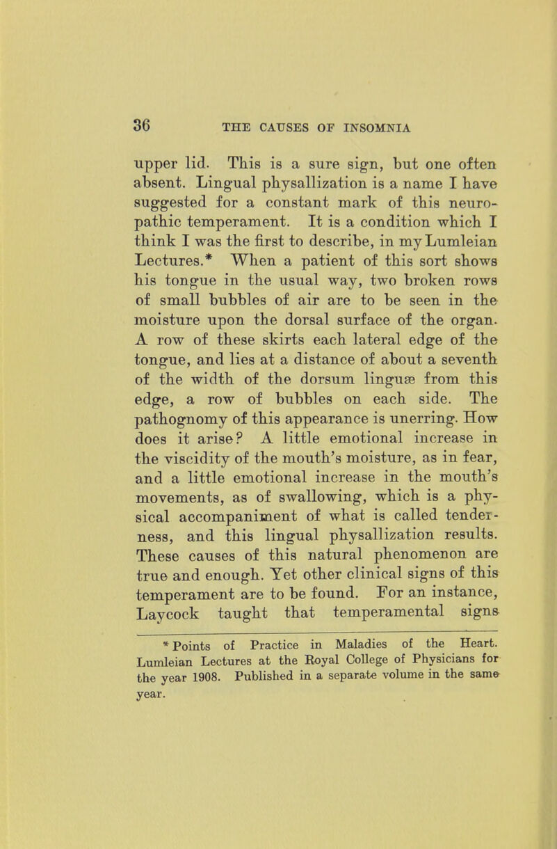 upper lid. This is a sure sign, but one often absent. Lingual physallization is a name I bave suggested for a constant mark of this neuro- pathic temperament. It is a condition which I think I was the first to describe, in myLumleian Lectures.* When a patient of this sort shows his tongue in the usual way, two broken rows of small bubbles of air are to be seen in the moisture upon the dorsal surface of the organ. A row of these skirts each lateral edge of the tongue, and lies at a distance of about a seventh of the width of the dorsum linguae from this edge, a row of bubbles on each side. The pathognomy of this appearance is unerring. How does it arise? A little emotional increase in the viscidity of the mouth's moisture, as in fear, and a little emotional increase in the mouth's movements, as of swallowing, which is a phy- sical accompaniment of what is called tender- ness, and this lingual physallization results. These causes of this natural phenomenon are true and enough. Yet other clinical signs of this temperament are to be found. For an instance, Laycock taught that temperamental signs * Points of Practice in Maladies of the Heart. Lumleian Lectures at the Eoyal College of Physicians for the year 1908. Published in a separate volume in the same year.