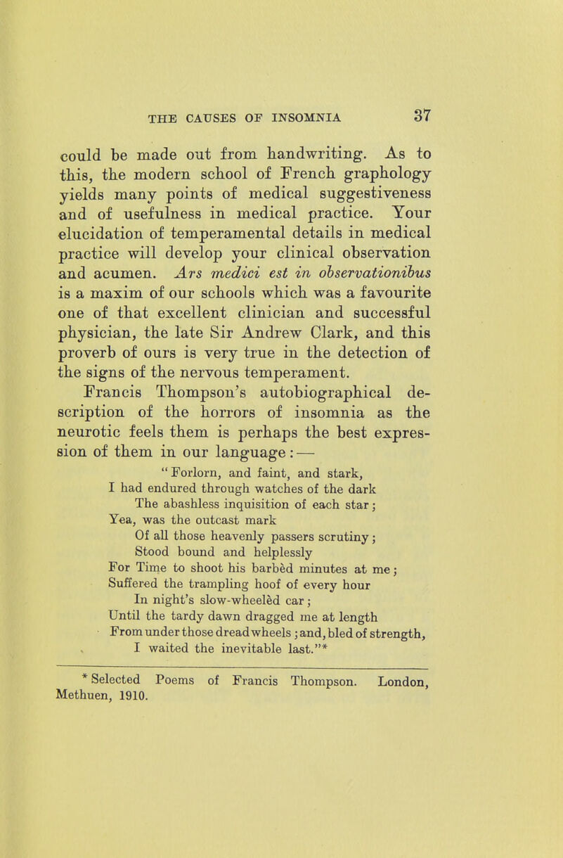 could be made out from handwriting. As to this, the modern school of French graphology- yields many points of medical suggestiveness and of usefulness in medical practice. Your elucidation of temperamental details in medical practice will develop your clinical observation and acumen. Ars medici est in observationibus is a maxim of our schools which was a favourite one of that excellent clinician and successful physician, the late Sir Andrew Clark, and this proverb of ours is very true in the detection of the signs of the nervous temperament. Francis Thompson's autobiographical de- scription of the horrors of insomnia as the neurotic feels them is perhaps the best expres- sion of them in our language: —  Forlorn, and faint, and stark, I had endured through watches of the dark The abashless inquisition of each star; Yea, was the outcast mark Of all those heavenly passers scrutiny j Stood bound and helplessly For Time to shoot his barbed minutes at me; Suffered the trampling hoof of every hour In night's slow-wheeled car; Until the tardy dawn dragged me at length From under those dread wheels ; and, bled of strength, I waited the inevitable last.* * Selected Poems of Francis Thompson. London, Methuen, 1910.