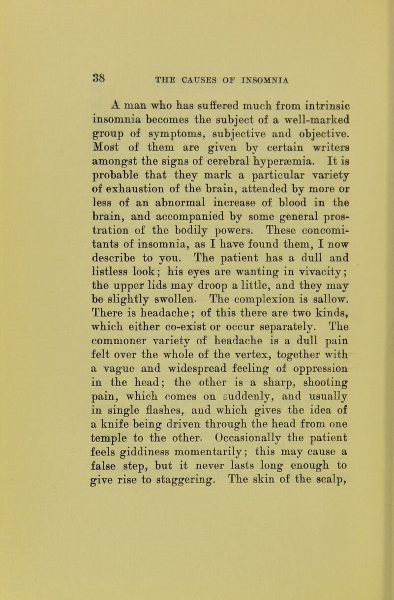 88 A man who has suffered much from intrinsic insomnia becomes the subject of a well-marked group of symptoms, subjective and objective. Most of them are given by certain writers amongst the signs of cerebral hyperaemia. It is probable that they mark a particular variety of exhaustion of the brain, attended by more or less of an abnormal increase of blood in the brain, and accompanied by some general pros- tration of the bodily powers. These concomi- tants of insomnia, as I have found them, I now describe to you. The patient has a dull and listless look; his eyes are wanting in vivacity; the upper lids may droop a little, and they may be slightly swollen. The complexion is sallow. There is headache; of this there are two kinds, which either co-exist or occur separately. The commoner variety of headache is a dull pain felt over the whole of the vertex, together with a vague and widespread feeling of oppression in the head; the other is a sharp, shooting pain, which comes on suddenly, and usually in single flashes, and which gives the idea of a knife being driven through the head from one temple to the other. Occasionally the patient feels giddiness momentarily; this may cause a false step, but it never lasts long enough to give rise to staggering. The skin of the scalp,