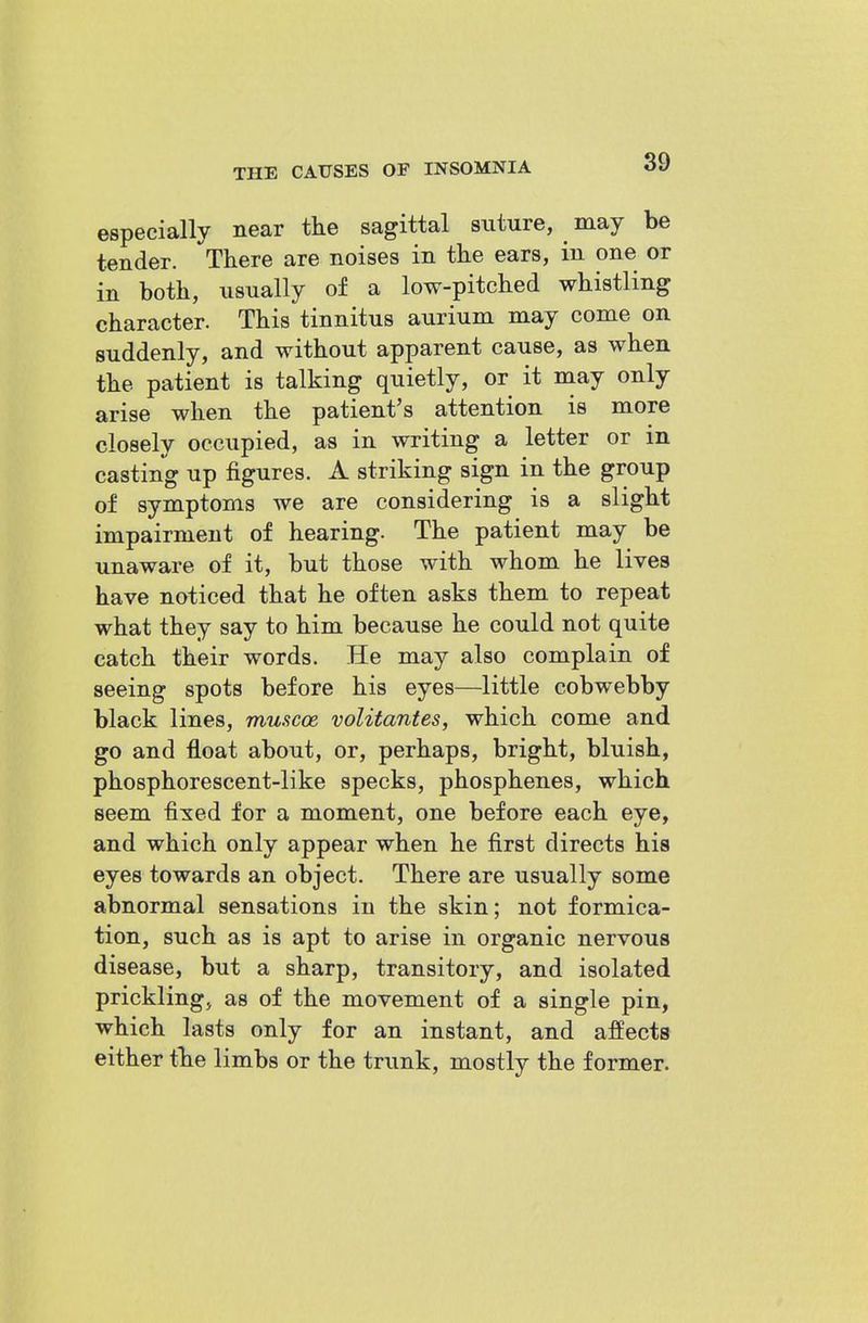 especially near tlie sagittal suture, may be tender. There are noises in the ears, in one or in both, usually of a low-pitched whistling character. This tinnitus aurium may come on suddenly, and without apparent cause, as when the patient is talking quietly, or it may only arise when the patient's attention is more closely occupied, as in writing a letter or in casting up figures. A striking sign in the group of symptoms we are considering is a slight impairment of hearing. The patient may be unaware of it, but those with whom he lives have noticed that he often asks them to repeat what they say to him because he could not quite catch their words. He may also complain of seeing spots before his eyes—little cobwebby black lines, muacoe volitantes, which come and go and float about, or, perhaps, bright, bluish, phosphorescent-like specks, phosphenes, which seem fixed for a moment, one before each eye, and which only appear when he first directs his eyes towards an object. There are usually some abnormal sensations in the skin; not formica- tion, such as is apt to arise in organic nervous disease, but a sharp, transitory, and isolated prickling, as of the movement of a single pin, which lasts only for an instant, and affects either tlie limbs or the trunk, mostly the former.