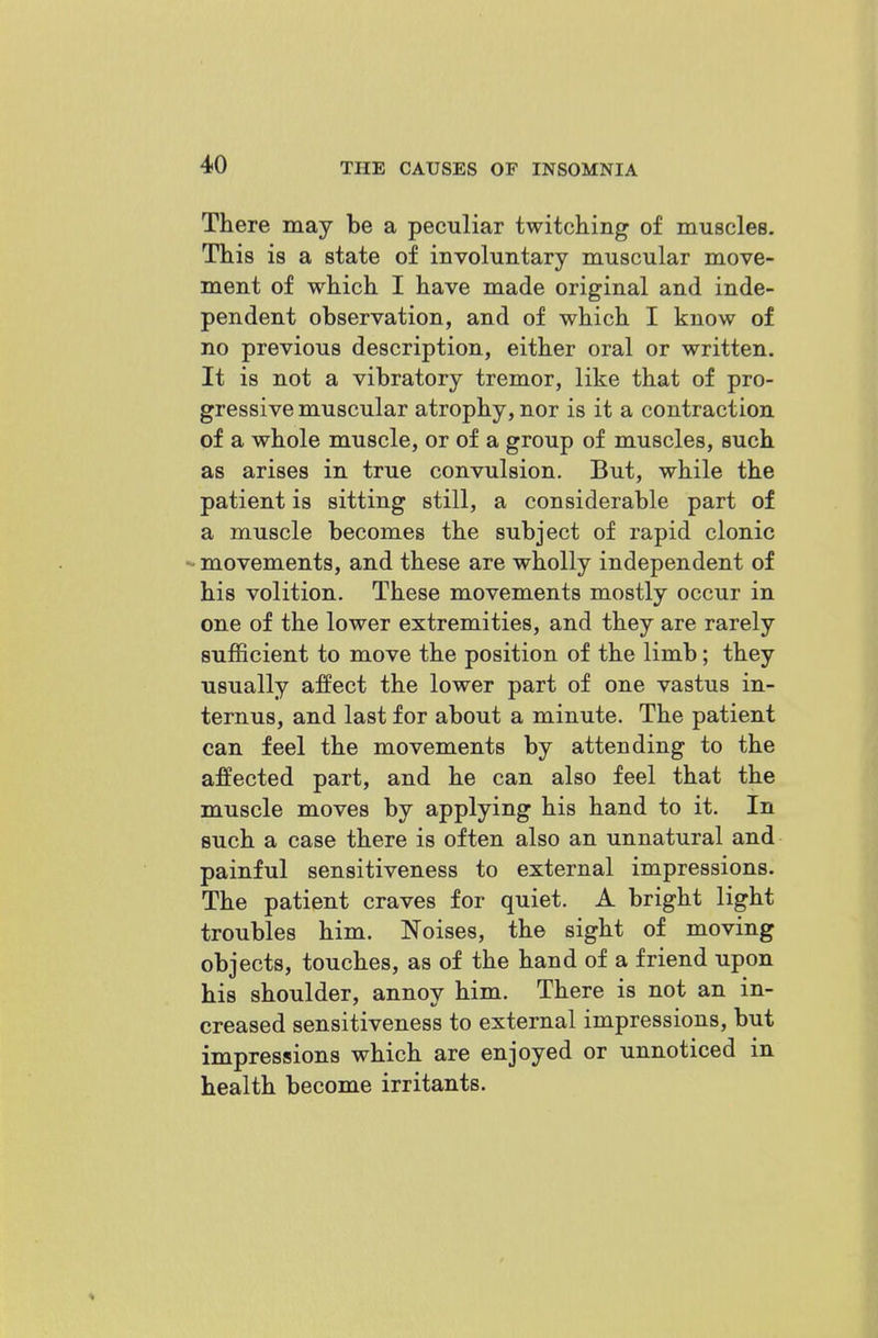 There may be a peculiar twitching of muscles. This is a state of involuntary muscular move- ment of which I have made original and inde- pendent observation, and of which I know of no previous description, either oral or written. It is not a vibratory tremor, like that of pro- gressive muscular atrophy, nor is it a contraction of a whole muscle, or of a group of muscles, such as arises in true convulsion. But, while the patient is sitting still, a considerable part of a muscle becomes the subject of rapid clonic - movements, and these are wholly independent of his volition. These movements mostly occur in one of the lower extremities, and they are rarely sufficient to move the position of the limb; they usually affect the lower part of one vastus in- ternus, and last for about a minute. The patient can feel the movements by attending to the affected part, and he can also feel that the muscle moves by applying his hand to it. In such a case there is often also an unnatural and painful sensitiveness to external impressions. The patient craves for quiet. A bright light troubles him. Noises, the sight of moving objects, touches, as of the hand of a friend upon his shoulder, annoy him. There is not an in- creased sensitiveness to external impressions, but impressions which are enjoyed or unnoticed in health become irritants.