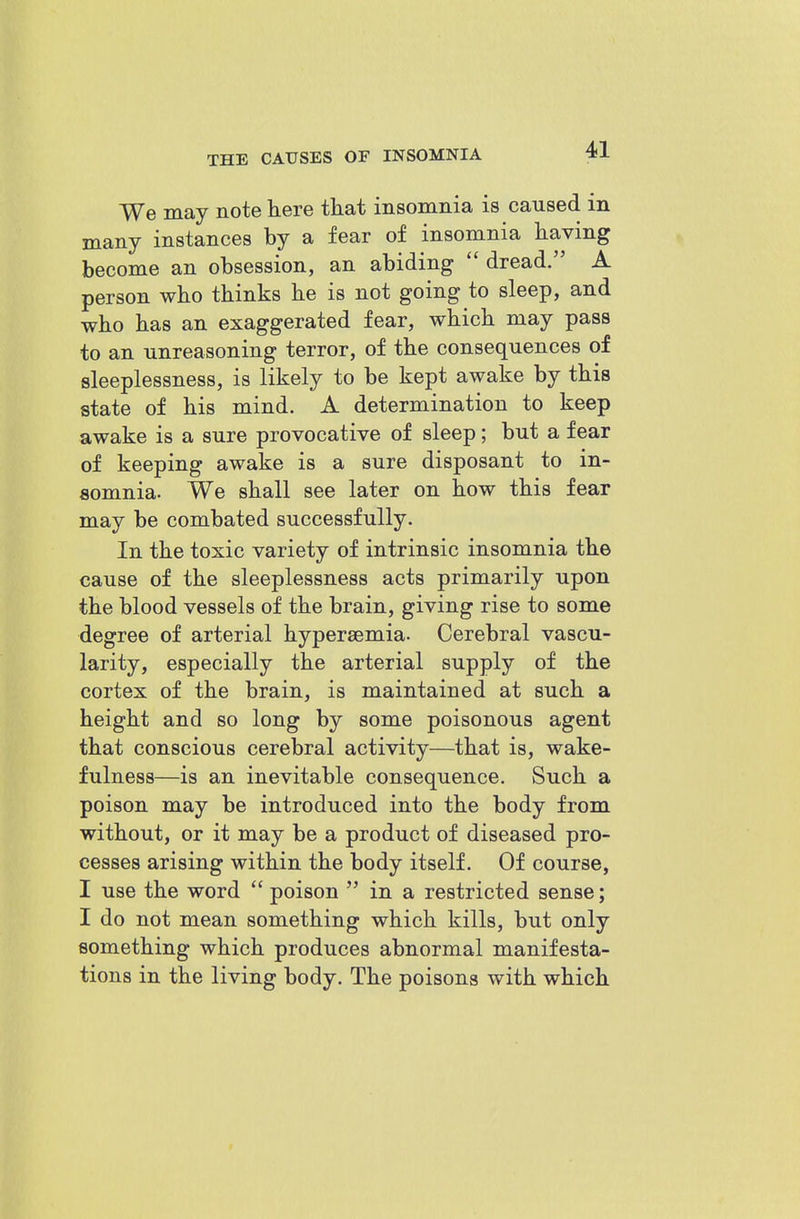 We may note Kere that insomiiia is caused in many instances by a fear of insomnia having become an obsession, an abiding  dread. A person who thinks he is not going to sleep, and who has an exaggerated fear, which may pass to an unreasoning terror, of the consequences of sleeplessness, is likely to be kept awake by this state of his mind. A determination to keep awake is a sure provocative of sleep; but a fear of keeping awake is a sure disposant to in- somnia. We shall see later on how this fear may be combated successfully. In the toxic variety of intrinsic insomnia the cause of the sleeplessness acts primarily upon the blood vessels of the brain, giving rise to some degree of arterial hypersemia. Cerebral vascu- larity, especially the arterial supply of the cortex of the brain, is maintained at such a height and so long by some poisonous agent that conscious cerebral activity—that is, wake- fulness—is an inevitable consequence. Such a poison may be introduced into the body from without, or it may be a product of diseased pro- cesses arising within the body itself. Of course, I use the word  poison  in a restricted sense; I do not mean something which kills, but only something which produces abnormal manifesta- tions in the living body. The poisons with which