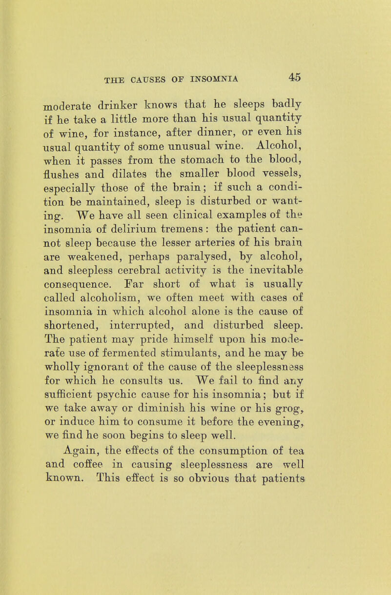 moderate drinker knows that he sleeps badly if he take a little more than his usual quantity of wine, for instance, after dinner, or even his usual quantity of some unusual wine. Alcohol, when it passes from the stomach to the blood, flushes and dilates the smaller blood vessels, especially those of the brain; if such a condi- tion be maintained, sleep is disturbed or want- ing. We have all seen clinical examples of the insomnia of delirium tremens : the patient can- not sleep because the lesser arteries of his brain are weakened, perhaps paralysed, by alcohol, and sleepless cerebral activity is the inevitable consequence. Far short of what is usually called alcoholism, we often meet with cases of insomnia in which alcohol alone is the cause of shortened, interrupted, and disturbed sleep. The patient may pride himself upon his mode- rafe use of fermented stimulants, and he may be wholly ignorant of the cause of the sleeplessness for which he consults us. We fail to find any sufficient psychic cause for his insomnia; but if we take away or diminish his wine or his grog, or induce him to consume it before the evening, we find he soon begins to sleep well. Again, the effects of the consumption of tea and coffee in causing sleeplessness are well known. This effect is so obvious that patients